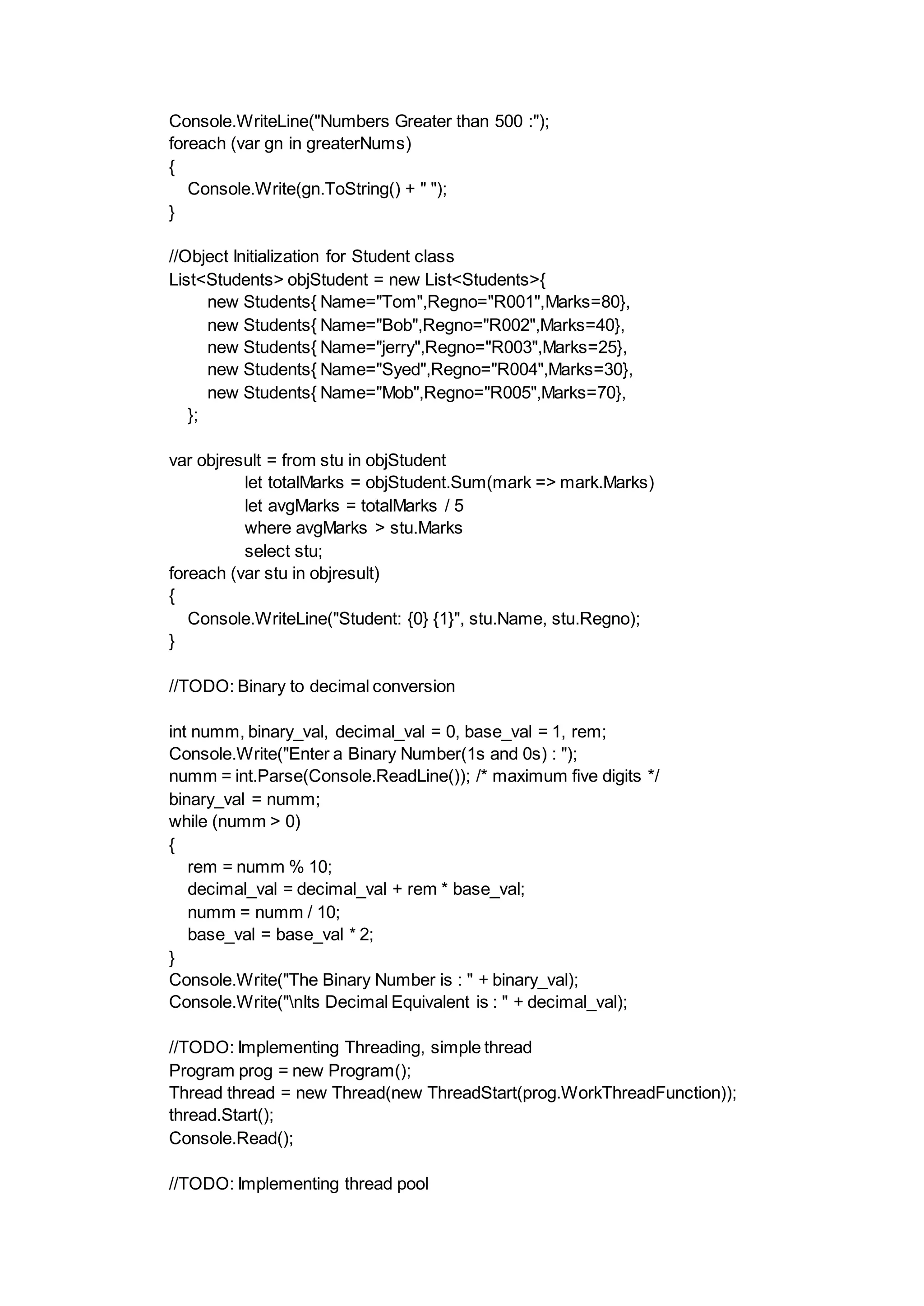 Console.WriteLine("Numbers Greater than 500 :");
foreach (var gn in greaterNums)
{
Console.Write(gn.ToString() + " ");
}
//Object Initialization for Student class
List<Students> objStudent = new List<Students>{
new Students{ Name="Tom",Regno="R001",Marks=80},
new Students{ Name="Bob",Regno="R002",Marks=40},
new Students{ Name="jerry",Regno="R003",Marks=25},
new Students{ Name="Syed",Regno="R004",Marks=30},
new Students{ Name="Mob",Regno="R005",Marks=70},
};
var objresult = from stu in objStudent
let totalMarks = objStudent.Sum(mark => mark.Marks)
let avgMarks = totalMarks / 5
where avgMarks > stu.Marks
select stu;
foreach (var stu in objresult)
{
Console.WriteLine("Student: {0} {1}", stu.Name, stu.Regno);
}
//TODO: Binary to decimal conversion
int numm, binary_val, decimal_val = 0, base_val = 1, rem;
Console.Write("Enter a Binary Number(1s and 0s) : ");
numm = int.Parse(Console.ReadLine()); /* maximum five digits */
binary_val = numm;
while (numm > 0)
{
rem = numm % 10;
decimal_val = decimal_val + rem * base_val;
numm = numm / 10;
base_val = base_val * 2;
}
Console.Write("The Binary Number is : " + binary_val);
Console.Write("nIts Decimal Equivalent is : " + decimal_val);
//TODO: Implementing Threading, simple thread
Program prog = new Program();
Thread thread = new Thread(new ThreadStart(prog.WorkThreadFunction));
thread.Start();
Console.Read();
//TODO: Implementing thread pool
 