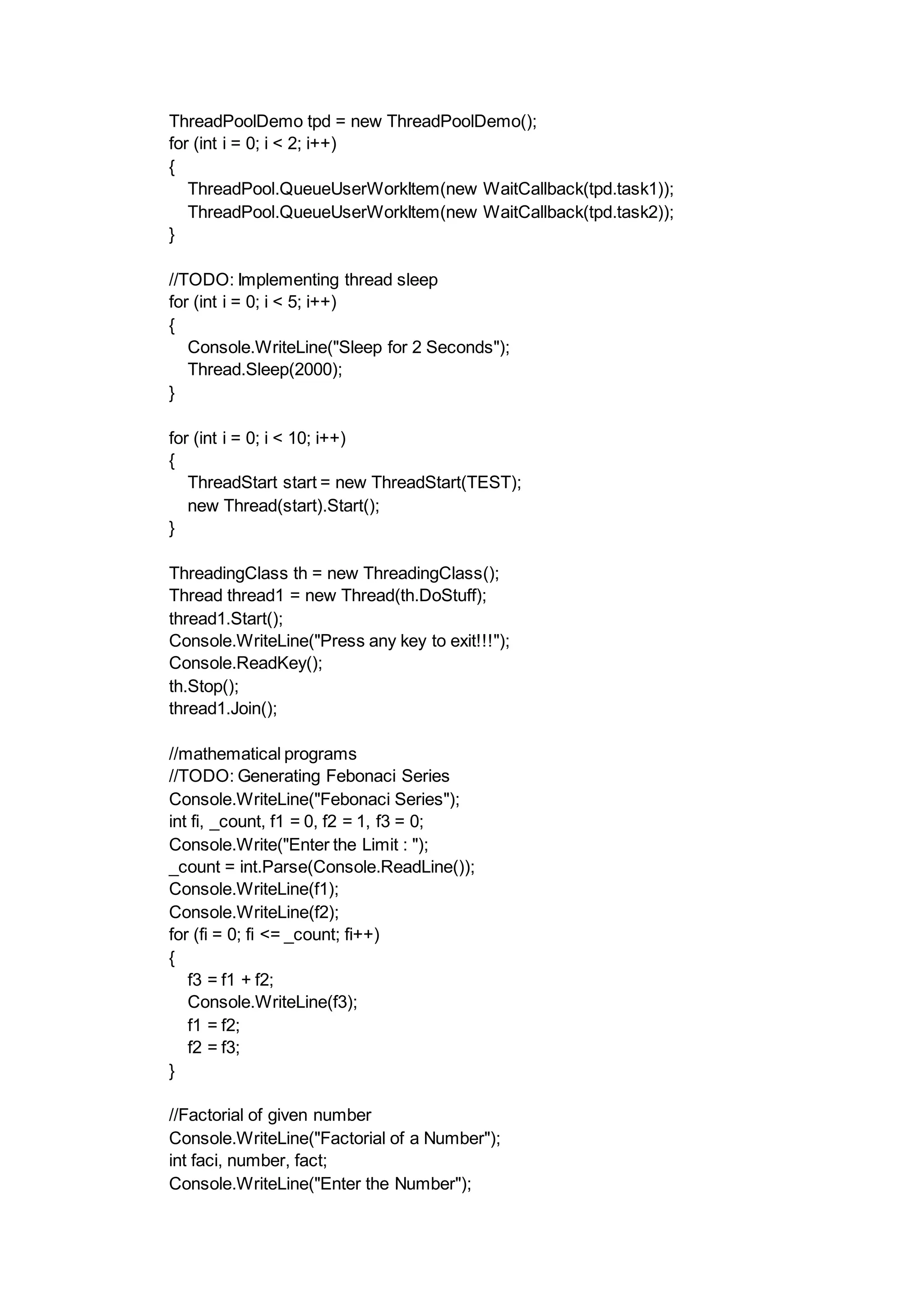 ThreadPoolDemo tpd = new ThreadPoolDemo();
for (int i = 0; i < 2; i++)
{
ThreadPool.QueueUserWorkItem(new WaitCallback(tpd.task1));
ThreadPool.QueueUserWorkItem(new WaitCallback(tpd.task2));
}
//TODO: Implementing thread sleep
for (int i = 0; i < 5; i++)
{
Console.WriteLine("Sleep for 2 Seconds");
Thread.Sleep(2000);
}
for (int i = 0; i < 10; i++)
{
ThreadStart start = new ThreadStart(TEST);
new Thread(start).Start();
}
ThreadingClass th = new ThreadingClass();
Thread thread1 = new Thread(th.DoStuff);
thread1.Start();
Console.WriteLine("Press any key to exit!!!");
Console.ReadKey();
th.Stop();
thread1.Join();
//mathematical programs
//TODO: Generating Febonaci Series
Console.WriteLine("Febonaci Series");
int fi, _count, f1 = 0, f2 = 1, f3 = 0;
Console.Write("Enter the Limit : ");
_count = int.Parse(Console.ReadLine());
Console.WriteLine(f1);
Console.WriteLine(f2);
for (fi = 0; fi <= _count; fi++)
{
f3 = f1 + f2;
Console.WriteLine(f3);
f1 = f2;
f2 = f3;
}
//Factorial of given number
Console.WriteLine("Factorial of a Number");
int faci, number, fact;
Console.WriteLine("Enter the Number");
 