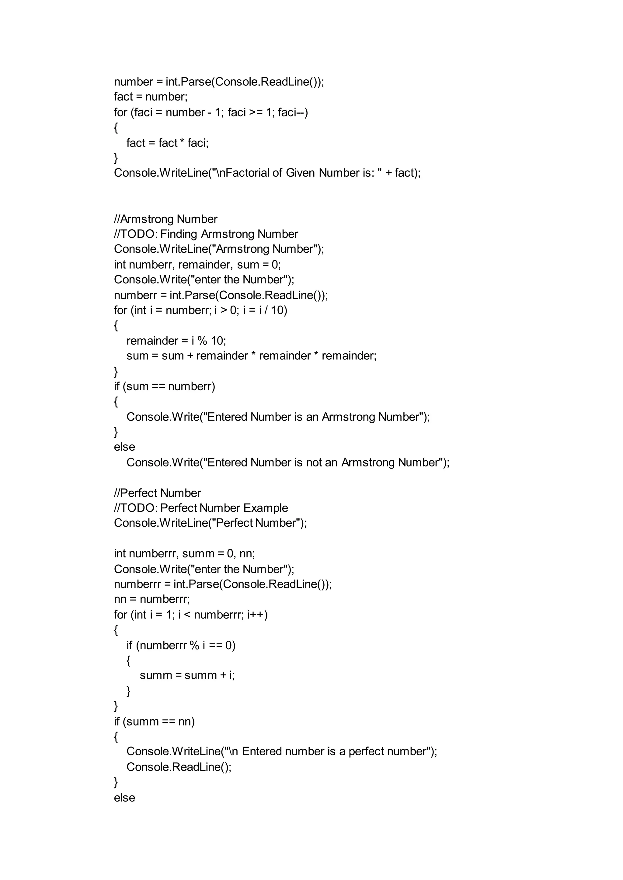 number = int.Parse(Console.ReadLine());
fact = number;
for (faci = number - 1; faci >= 1; faci--)
{
fact = fact * faci;
}
Console.WriteLine("nFactorial of Given Number is: " + fact);
//Armstrong Number
//TODO: Finding Armstrong Number
Console.WriteLine("Armstrong Number");
int numberr, remainder, sum = 0;
Console.Write("enter the Number");
numberr = int.Parse(Console.ReadLine());
for (int i = numberr; i > 0; i = i / 10)
{
remainder = i % 10;
sum = sum + remainder * remainder * remainder;
}
if (sum == numberr)
{
Console.Write("Entered Number is an Armstrong Number");
}
else
Console.Write("Entered Number is not an Armstrong Number");
//Perfect Number
//TODO: Perfect Number Example
Console.WriteLine("Perfect Number");
int numberrr, summ = 0, nn;
Console.Write("enter the Number");
numberrr = int.Parse(Console.ReadLine());
nn = numberrr;
for (int i = 1; i < numberrr; i++)
{
if (numberrr % i == 0)
{
summ = summ + i;
}
}
if (summ == nn)
{
Console.WriteLine("n Entered number is a perfect number");
Console.ReadLine();
}
else
 