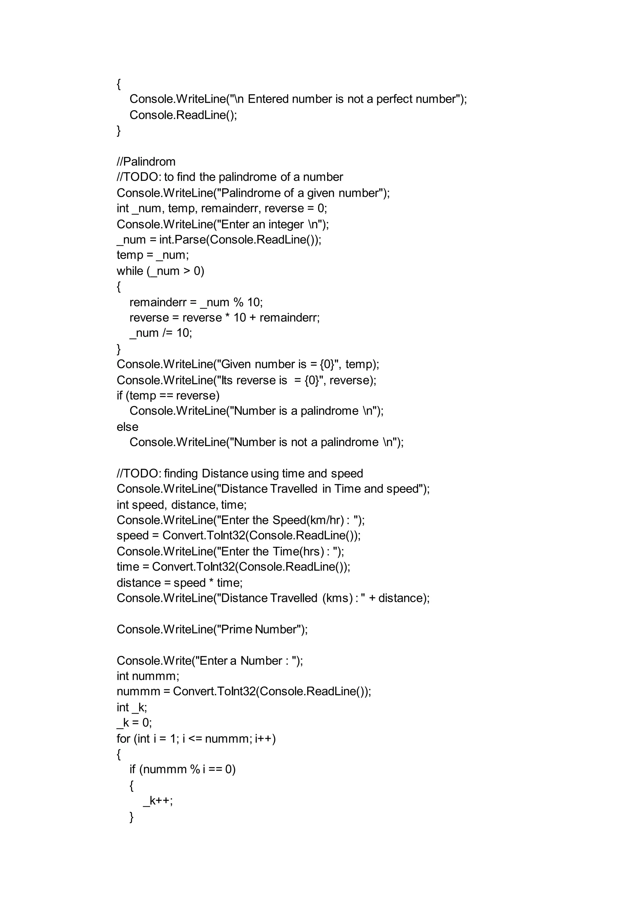 {
Console.WriteLine("n Entered number is not a perfect number");
Console.ReadLine();
}
//Palindrom
//TODO: to find the palindrome of a number
Console.WriteLine("Palindrome of a given number");
int _num, temp, remainderr, reverse = 0;
Console.WriteLine("Enter an integer n");
_num = int.Parse(Console.ReadLine());
temp = _num;
while (_num > 0)
{
remainderr = _num % 10;
reverse = reverse * 10 + remainderr;
_num /= 10;
}
Console.WriteLine("Given number is = {0}", temp);
Console.WriteLine("Its reverse is = {0}", reverse);
if (temp == reverse)
Console.WriteLine("Number is a palindrome n");
else
Console.WriteLine("Number is not a palindrome n");
//TODO: finding Distance using time and speed
Console.WriteLine("Distance Travelled in Time and speed");
int speed, distance, time;
Console.WriteLine("Enter the Speed(km/hr) : ");
speed = Convert.ToInt32(Console.ReadLine());
Console.WriteLine("Enter the Time(hrs) : ");
time = Convert.ToInt32(Console.ReadLine());
distance = speed * time;
Console.WriteLine("Distance Travelled (kms) : " + distance);
Console.WriteLine("Prime Number");
Console.Write("Enter a Number : ");
int nummm;
nummm = Convert.ToInt32(Console.ReadLine());
int _k;
_k = 0;
for (int i = 1; i <= nummm; i++)
{
if (nummm % i == 0)
{
_k++;
}
 