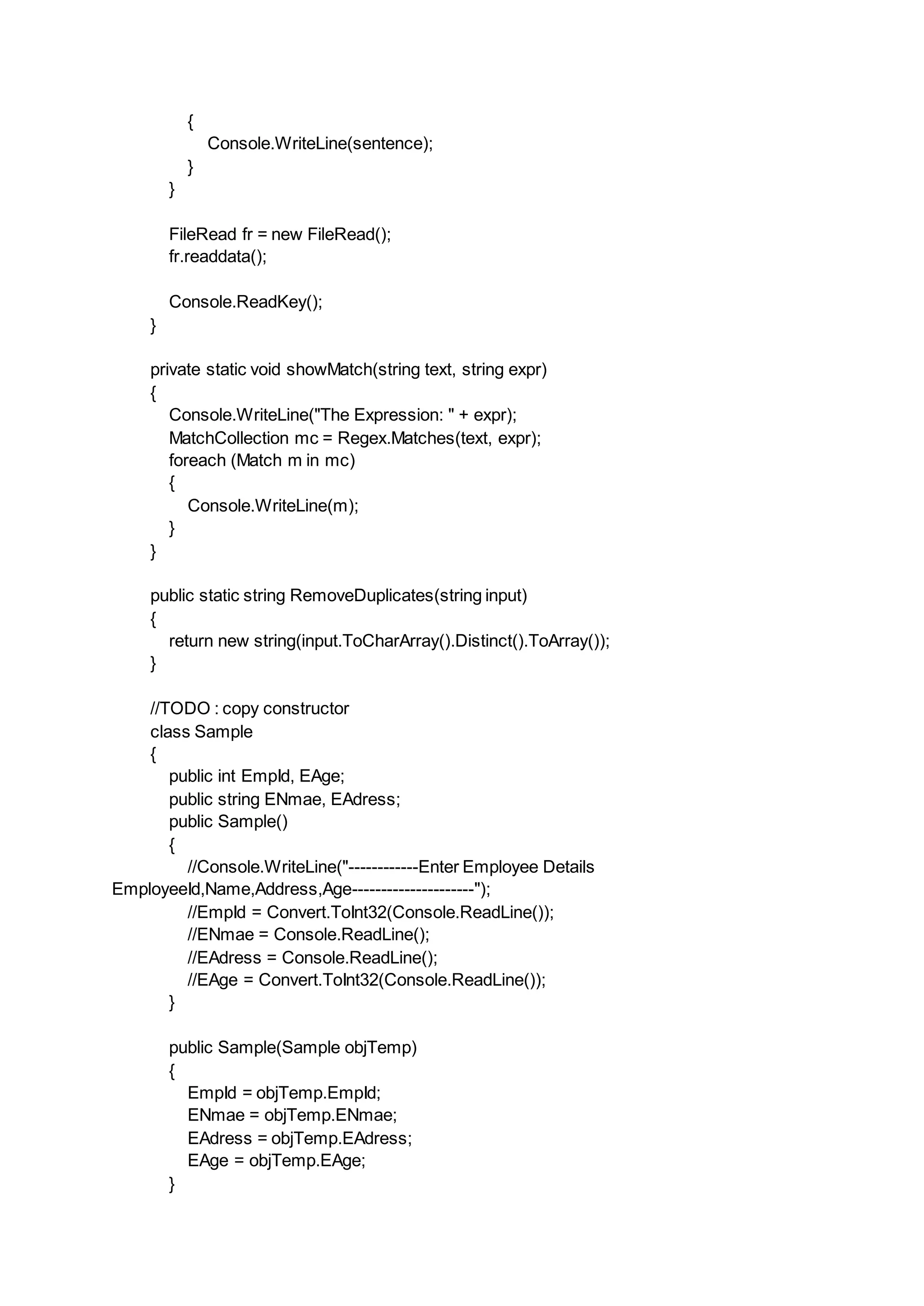 {
Console.WriteLine(sentence);
}
}
FileRead fr = new FileRead();
fr.readdata();
Console.ReadKey();
}
private static void showMatch(string text, string expr)
{
Console.WriteLine("The Expression: " + expr);
MatchCollection mc = Regex.Matches(text, expr);
foreach (Match m in mc)
{
Console.WriteLine(m);
}
}
public static string RemoveDuplicates(string input)
{
return new string(input.ToCharArray().Distinct().ToArray());
}
//TODO : copy constructor
class Sample
{
public int EmpId, EAge;
public string ENmae, EAdress;
public Sample()
{
//Console.WriteLine("------------Enter Employee Details
EmployeeId,Name,Address,Age---------------------");
//EmpId = Convert.ToInt32(Console.ReadLine());
//ENmae = Console.ReadLine();
//EAdress = Console.ReadLine();
//EAge = Convert.ToInt32(Console.ReadLine());
}
public Sample(Sample objTemp)
{
EmpId = objTemp.EmpId;
ENmae = objTemp.ENmae;
EAdress = objTemp.EAdress;
EAge = objTemp.EAge;
}
 