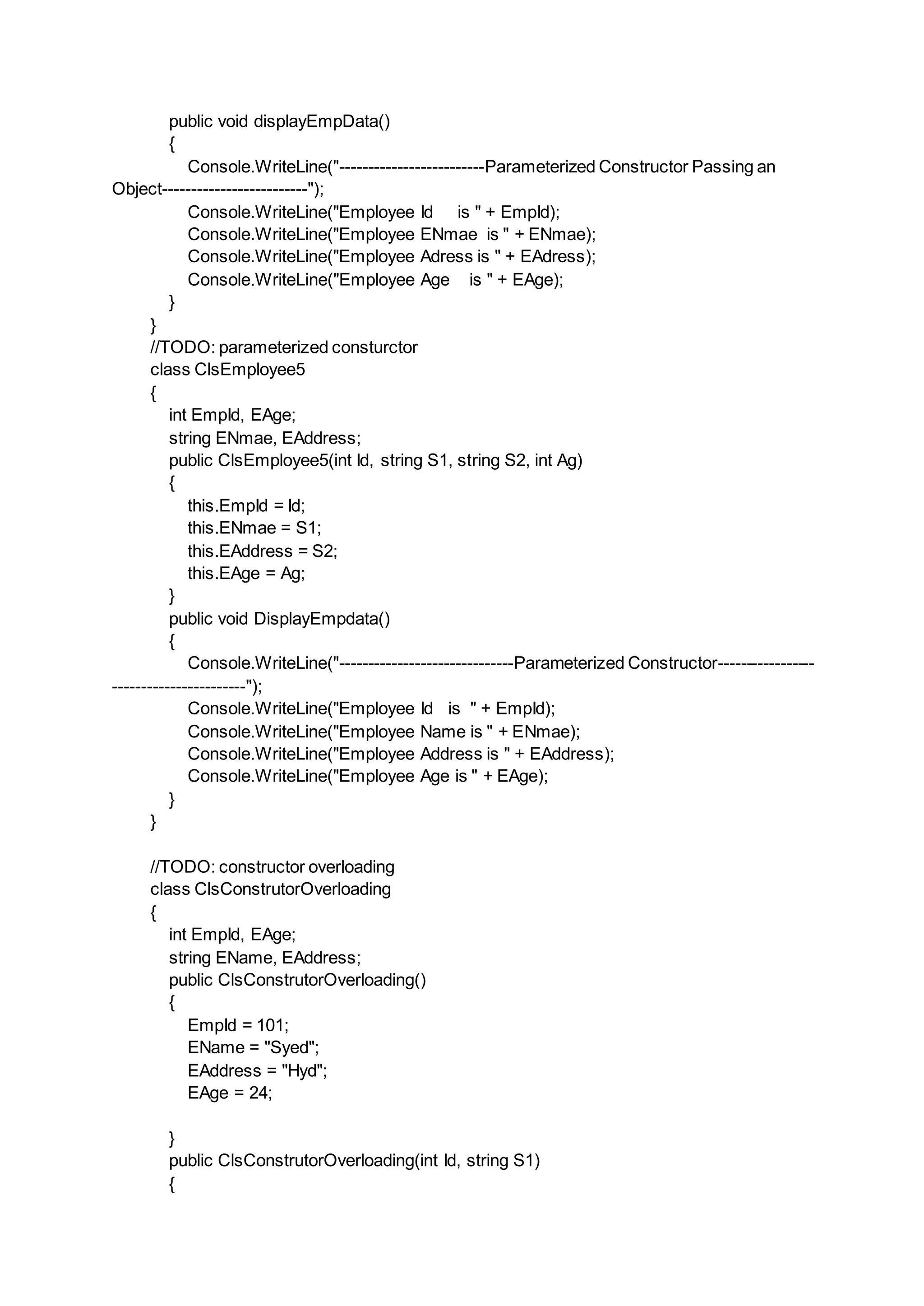 public void displayEmpData()
{
Console.WriteLine("-------------------------Parameterized Constructor Passing an
Object-------------------------");
Console.WriteLine("Employee Id is " + EmpId);
Console.WriteLine("Employee ENmae is " + ENmae);
Console.WriteLine("Employee Adress is " + EAdress);
Console.WriteLine("Employee Age is " + EAge);
}
}
//TODO: parameterized consturctor
class ClsEmployee5
{
int EmpId, EAge;
string ENmae, EAddress;
public ClsEmployee5(int Id, string S1, string S2, int Ag)
{
this.EmpId = Id;
this.ENmae = S1;
this.EAddress = S2;
this.EAge = Ag;
}
public void DisplayEmpdata()
{
Console.WriteLine("------------------------------Parameterized Constructor-----------------
-----------------------");
Console.WriteLine("Employee Id is " + EmpId);
Console.WriteLine("Employee Name is " + ENmae);
Console.WriteLine("Employee Address is " + EAddress);
Console.WriteLine("Employee Age is " + EAge);
}
}
//TODO: constructor overloading
class ClsConstrutorOverloading
{
int EmpId, EAge;
string EName, EAddress;
public ClsConstrutorOverloading()
{
EmpId = 101;
EName = "Syed";
EAddress = "Hyd";
EAge = 24;
}
public ClsConstrutorOverloading(int Id, string S1)
{
 