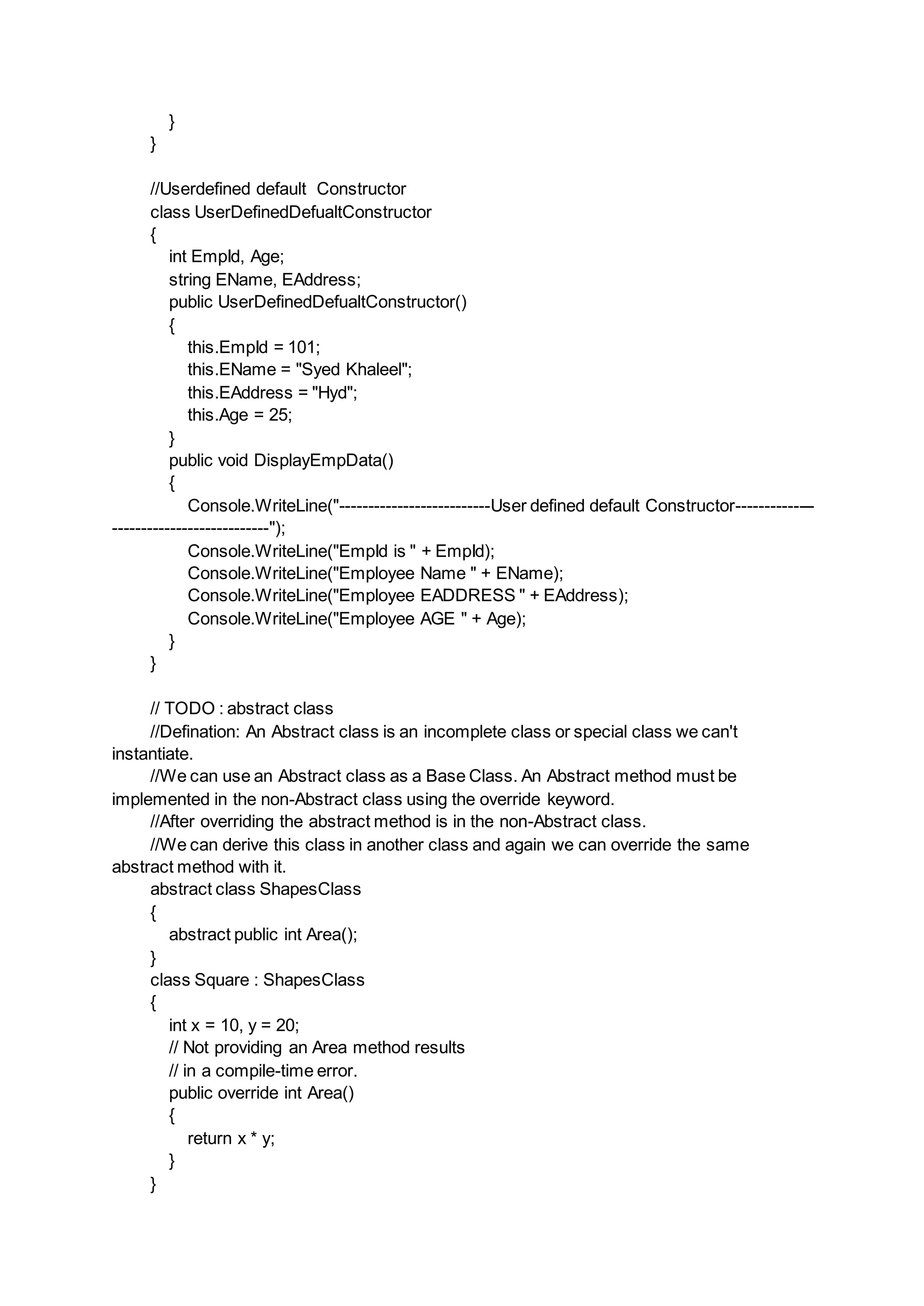 }
}
//Userdefined default Constructor
class UserDefinedDefualtConstructor
{
int EmpId, Age;
string EName, EAddress;
public UserDefinedDefualtConstructor()
{
this.EmpId = 101;
this.EName = "Syed Khaleel";
this.EAddress = "Hyd";
this.Age = 25;
}
public void DisplayEmpData()
{
Console.WriteLine("--------------------------User defined default Constructor--------------
---------------------------");
Console.WriteLine("EmpId is " + EmpId);
Console.WriteLine("Employee Name " + EName);
Console.WriteLine("Employee EADDRESS " + EAddress);
Console.WriteLine("Employee AGE " + Age);
}
}
// TODO : abstract class
//Defination: An Abstract class is an incomplete class or special class we can't
instantiate.
//We can use an Abstract class as a Base Class. An Abstract method must be
implemented in the non-Abstract class using the override keyword.
//After overriding the abstract method is in the non-Abstract class.
//We can derive this class in another class and again we can override the same
abstract method with it.
abstract class ShapesClass
{
abstract public int Area();
}
class Square : ShapesClass
{
int x = 10, y = 20;
// Not providing an Area method results
// in a compile-time error.
public override int Area()
{
return x * y;
}
}
 