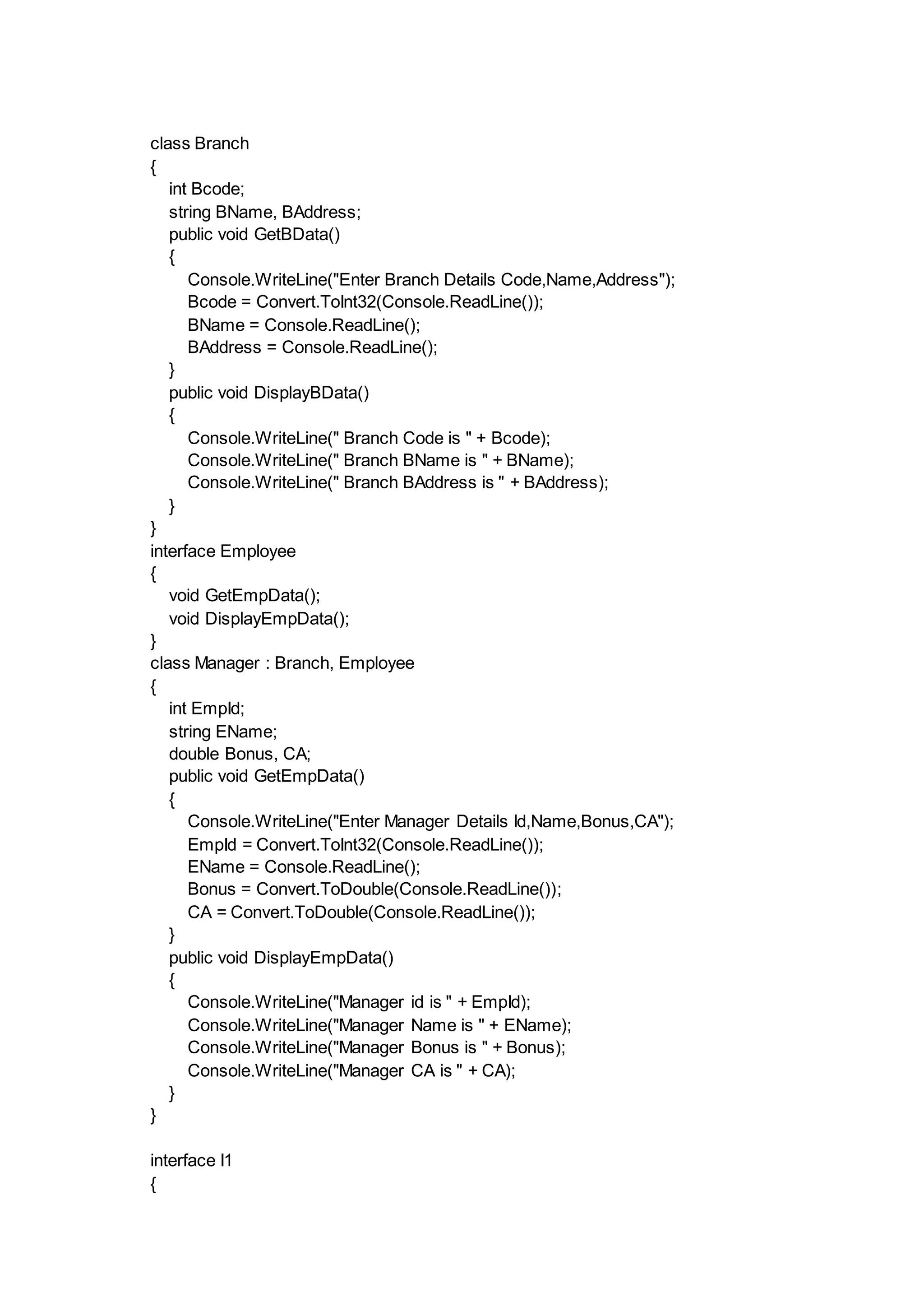class Branch
{
int Bcode;
string BName, BAddress;
public void GetBData()
{
Console.WriteLine("Enter Branch Details Code,Name,Address");
Bcode = Convert.ToInt32(Console.ReadLine());
BName = Console.ReadLine();
BAddress = Console.ReadLine();
}
public void DisplayBData()
{
Console.WriteLine(" Branch Code is " + Bcode);
Console.WriteLine(" Branch BName is " + BName);
Console.WriteLine(" Branch BAddress is " + BAddress);
}
}
interface Employee
{
void GetEmpData();
void DisplayEmpData();
}
class Manager : Branch, Employee
{
int EmpId;
string EName;
double Bonus, CA;
public void GetEmpData()
{
Console.WriteLine("Enter Manager Details Id,Name,Bonus,CA");
EmpId = Convert.ToInt32(Console.ReadLine());
EName = Console.ReadLine();
Bonus = Convert.ToDouble(Console.ReadLine());
CA = Convert.ToDouble(Console.ReadLine());
}
public void DisplayEmpData()
{
Console.WriteLine("Manager id is " + EmpId);
Console.WriteLine("Manager Name is " + EName);
Console.WriteLine("Manager Bonus is " + Bonus);
Console.WriteLine("Manager CA is " + CA);
}
}
interface I1
{
 