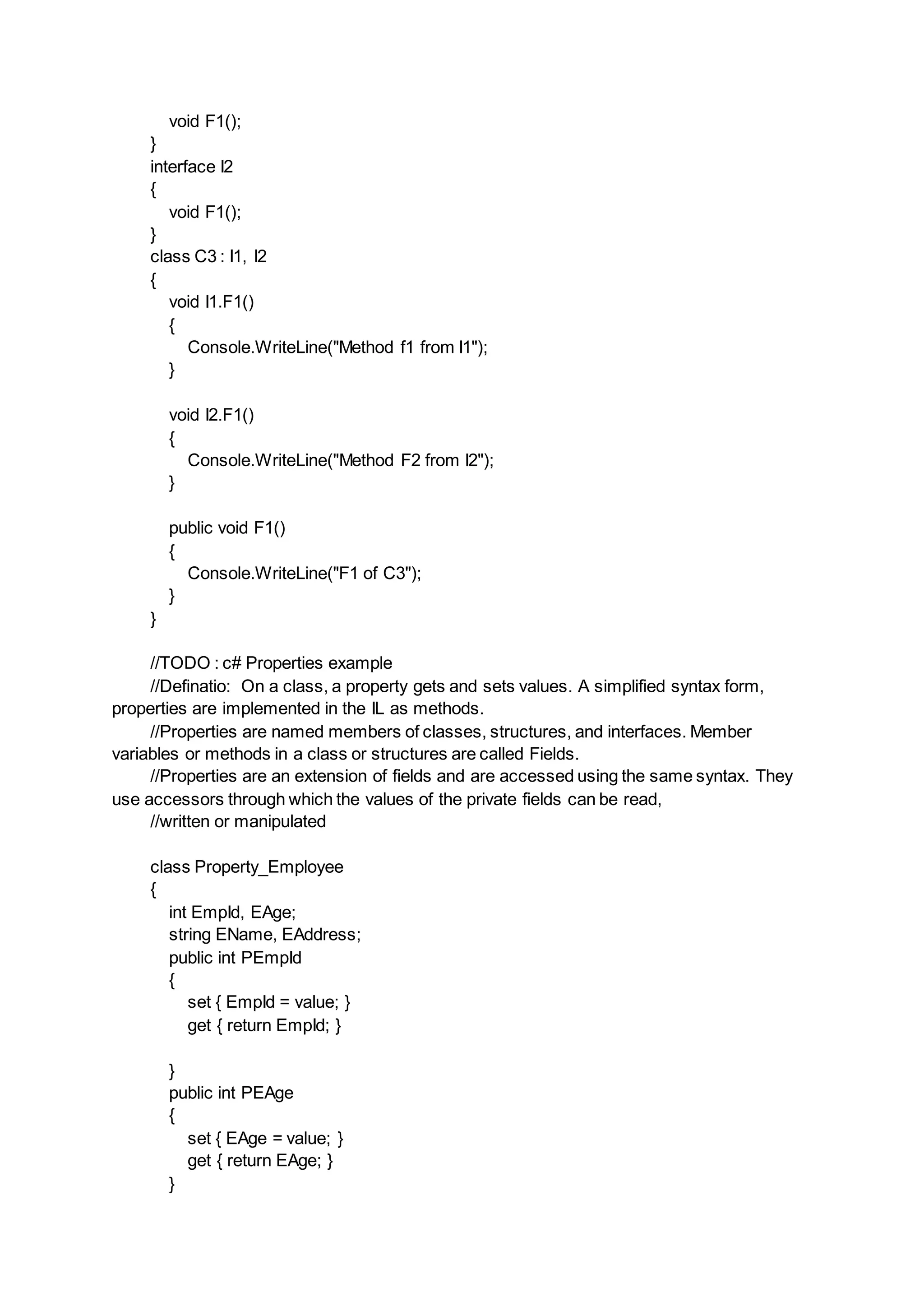 void F1();
}
interface I2
{
void F1();
}
class C3 : I1, I2
{
void I1.F1()
{
Console.WriteLine("Method f1 from I1");
}
void I2.F1()
{
Console.WriteLine("Method F2 from I2");
}
public void F1()
{
Console.WriteLine("F1 of C3");
}
}
//TODO : c# Properties example
//Definatio: On a class, a property gets and sets values. A simplified syntax form,
properties are implemented in the IL as methods.
//Properties are named members of classes, structures, and interfaces. Member
variables or methods in a class or structures are called Fields.
//Properties are an extension of fields and are accessed using the same syntax. They
use accessors through which the values of the private fields can be read,
//written or manipulated
class Property_Employee
{
int EmpId, EAge;
string EName, EAddress;
public int PEmpId
{
set { EmpId = value; }
get { return EmpId; }
}
public int PEAge
{
set { EAge = value; }
get { return EAge; }
}
 