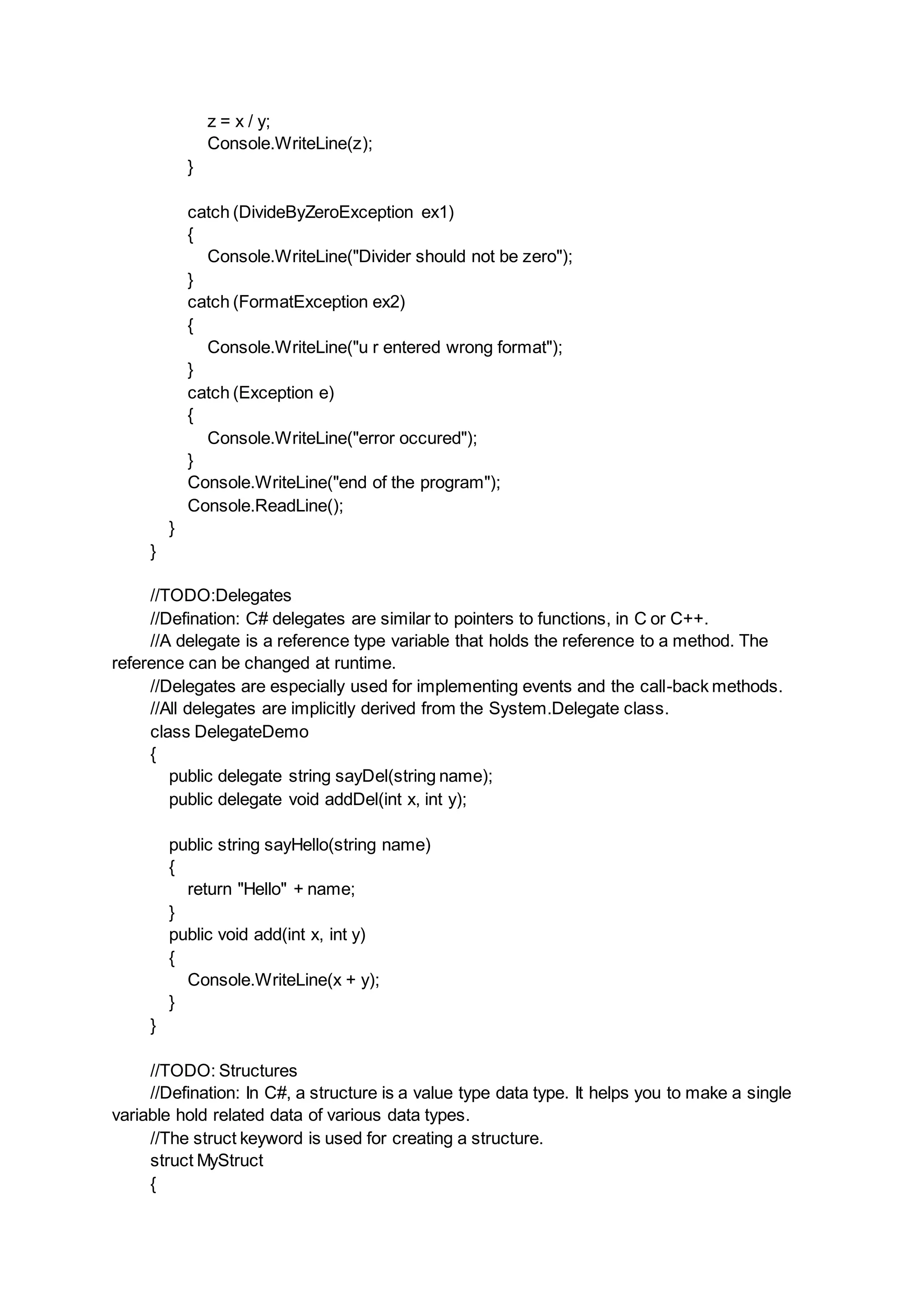 z = x / y;
Console.WriteLine(z);
}
catch (DivideByZeroException ex1)
{
Console.WriteLine("Divider should not be zero");
}
catch (FormatException ex2)
{
Console.WriteLine("u r entered wrong format");
}
catch (Exception e)
{
Console.WriteLine("error occured");
}
Console.WriteLine("end of the program");
Console.ReadLine();
}
}
//TODO:Delegates
//Defination: C# delegates are similar to pointers to functions, in C or C++.
//A delegate is a reference type variable that holds the reference to a method. The
reference can be changed at runtime.
//Delegates are especially used for implementing events and the call-back methods.
//All delegates are implicitly derived from the System.Delegate class.
class DelegateDemo
{
public delegate string sayDel(string name);
public delegate void addDel(int x, int y);
public string sayHello(string name)
{
return "Hello" + name;
}
public void add(int x, int y)
{
Console.WriteLine(x + y);
}
}
//TODO: Structures
//Defination: In C#, a structure is a value type data type. It helps you to make a single
variable hold related data of various data types.
//The struct keyword is used for creating a structure.
struct MyStruct
{
 