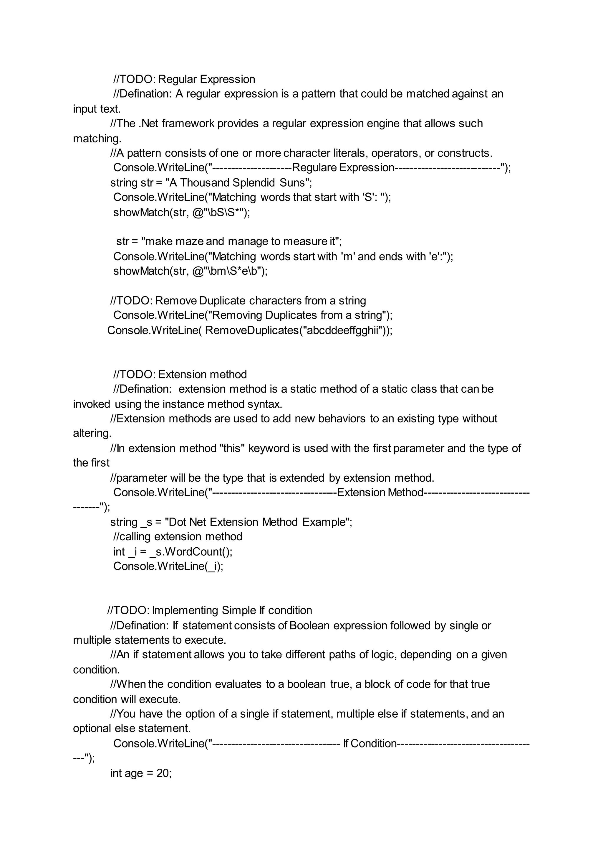 //TODO: Regular Expression
//Defination: A regular expression is a pattern that could be matched against an
input text.
//The .Net framework provides a regular expression engine that allows such
matching.
//A pattern consists of one or more character literals, operators, or constructs.
Console.WriteLine("---------------------Regulare Expression----------------------------");
string str = "A Thousand Splendid Suns";
Console.WriteLine("Matching words that start with 'S': ");
showMatch(str, @"bSS*");
str = "make maze and manage to measure it";
Console.WriteLine("Matching words start with 'm' and ends with 'e':");
showMatch(str, @"bmS*eb");
//TODO: Remove Duplicate characters from a string
Console.WriteLine("Removing Duplicates from a string");
Console.WriteLine( RemoveDuplicates("abcddeeffgghii"));
//TODO: Extension method
//Defination: extension method is a static method of a static class that can be
invoked using the instance method syntax.
//Extension methods are used to add new behaviors to an existing type without
altering.
//In extension method "this" keyword is used with the first parameter and the type of
the first
//parameter will be the type that is extended by extension method.
Console.WriteLine("---------------------------------Extension Method----------------------------
-------");
string _s = "Dot Net Extension Method Example";
//calling extension method
int _i = _s.WordCount();
Console.WriteLine(_i);
//TODO: Implementing Simple If condition
//Defination: If statement consists of Boolean expression followed by single or
multiple statements to execute.
//An if statement allows you to take different paths of logic, depending on a given
condition.
//When the condition evaluates to a boolean true, a block of code for that true
condition will execute.
//You have the option of a single if statement, multiple else if statements, and an
optional else statement.
Console.WriteLine("---------------------------------- If Condition-----------------------------------
---");
int age = 20;
 