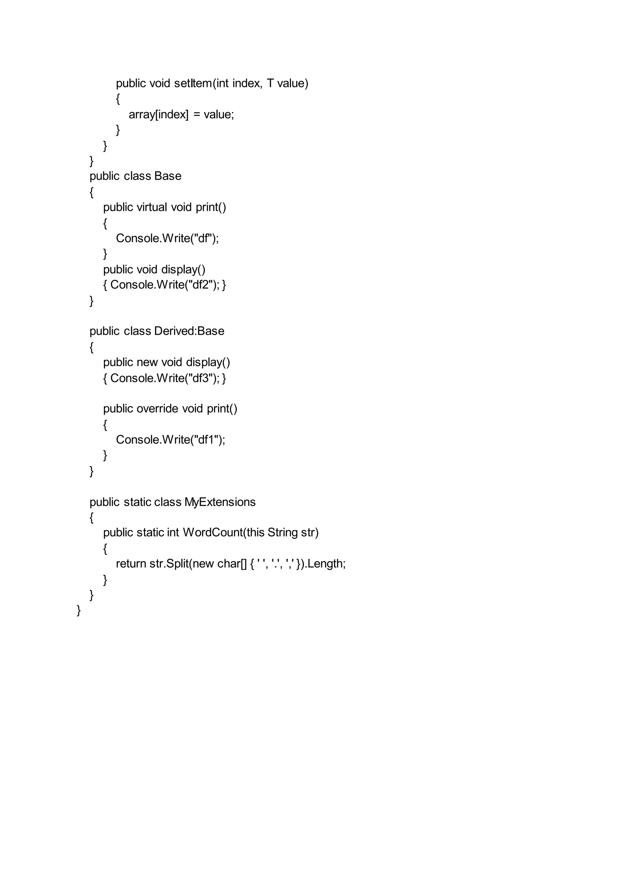 public void setItem(int index, T value)
{
array[index] = value;
}
}
}
public class Base
{
public virtual void print()
{
Console.Write("df");
}
public void display()
{ Console.Write("df2"); }
}
public class Derived:Base
{
public new void display()
{ Console.Write("df3"); }
public override void print()
{
Console.Write("df1");
}
}
public static class MyExtensions
{
public static int WordCount(this String str)
{
return str.Split(new char[] { ' ', '.', ',' }).Length;
}
}
}
 