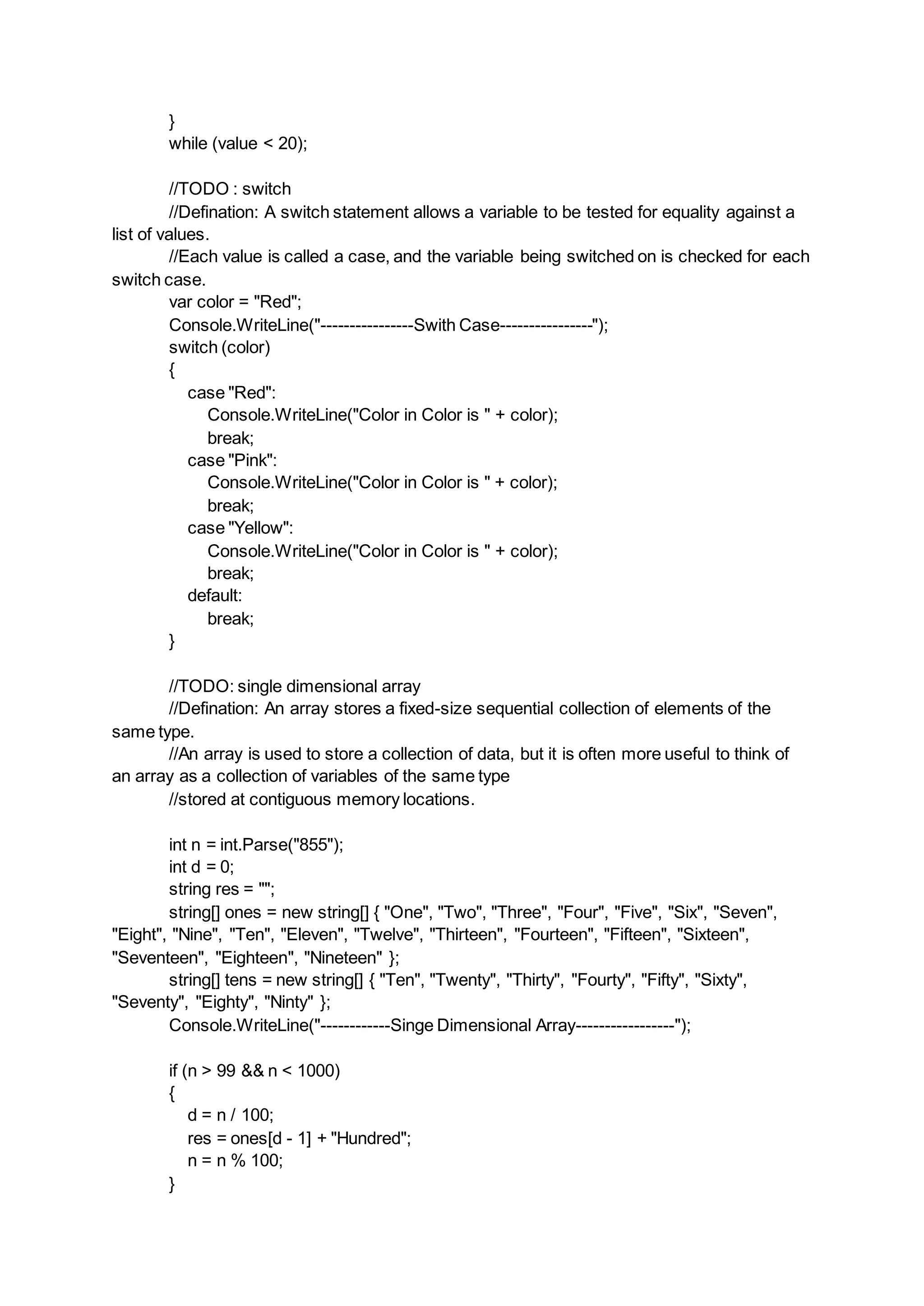 }
while (value < 20);
//TODO : switch
//Defination: A switch statement allows a variable to be tested for equality against a
list of values.
//Each value is called a case, and the variable being switched on is checked for each
switch case.
var color = "Red";
Console.WriteLine("----------------Swith Case----------------");
switch (color)
{
case "Red":
Console.WriteLine("Color in Color is " + color);
break;
case "Pink":
Console.WriteLine("Color in Color is " + color);
break;
case "Yellow":
Console.WriteLine("Color in Color is " + color);
break;
default:
break;
}
//TODO: single dimensional array
//Defination: An array stores a fixed-size sequential collection of elements of the
same type.
//An array is used to store a collection of data, but it is often more useful to think of
an array as a collection of variables of the same type
//stored at contiguous memory locations.
int n = int.Parse("855");
int d = 0;
string res = "";
string[] ones = new string[] { "One", "Two", "Three", "Four", "Five", "Six", "Seven",
"Eight", "Nine", "Ten", "Eleven", "Twelve", "Thirteen", "Fourteen", "Fifteen", "Sixteen",
"Seventeen", "Eighteen", "Nineteen" };
string[] tens = new string[] { "Ten", "Twenty", "Thirty", "Fourty", "Fifty", "Sixty",
"Seventy", "Eighty", "Ninty" };
Console.WriteLine("------------Singe Dimensional Array-----------------");
if (n > 99 && n < 1000)
{
d = n / 100;
res = ones[d - 1] + "Hundred";
n = n % 100;
}
 