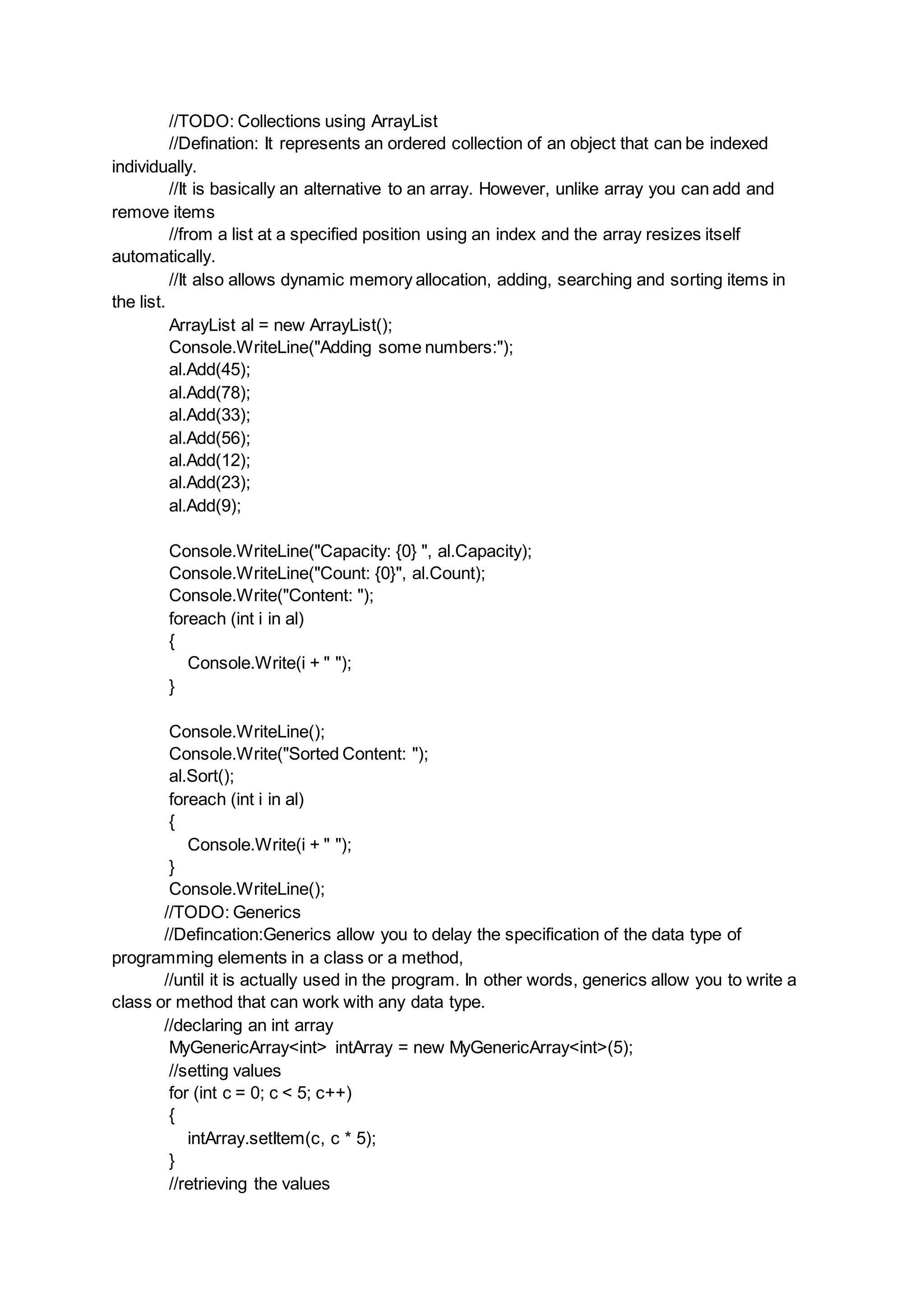 //TODO: Collections using ArrayList
//Defination: It represents an ordered collection of an object that can be indexed
individually.
//It is basically an alternative to an array. However, unlike array you can add and
remove items
//from a list at a specified position using an index and the array resizes itself
automatically.
//It also allows dynamic memory allocation, adding, searching and sorting items in
the list.
ArrayList al = new ArrayList();
Console.WriteLine("Adding some numbers:");
al.Add(45);
al.Add(78);
al.Add(33);
al.Add(56);
al.Add(12);
al.Add(23);
al.Add(9);
Console.WriteLine("Capacity: {0} ", al.Capacity);
Console.WriteLine("Count: {0}", al.Count);
Console.Write("Content: ");
foreach (int i in al)
{
Console.Write(i + " ");
}
Console.WriteLine();
Console.Write("Sorted Content: ");
al.Sort();
foreach (int i in al)
{
Console.Write(i + " ");
}
Console.WriteLine();
//TODO: Generics
//Defincation:Generics allow you to delay the specification of the data type of
programming elements in a class or a method,
//until it is actually used in the program. In other words, generics allow you to write a
class or method that can work with any data type.
//declaring an int array
MyGenericArray<int> intArray = new MyGenericArray<int>(5);
//setting values
for (int c = 0; c < 5; c++)
{
intArray.setItem(c, c * 5);
}
//retrieving the values
 
