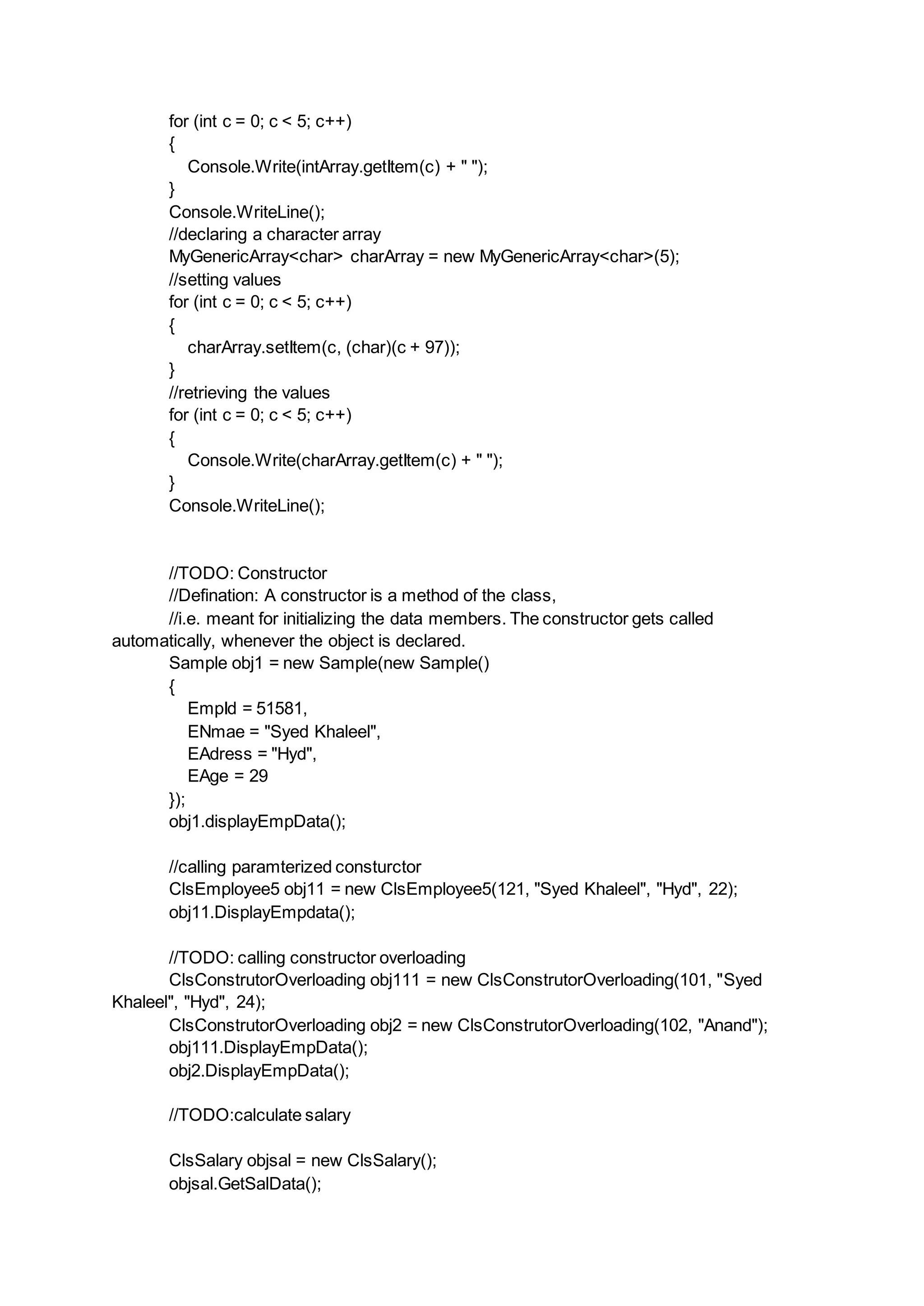 for (int c = 0; c < 5; c++)
{
Console.Write(intArray.getItem(c) + " ");
}
Console.WriteLine();
//declaring a character array
MyGenericArray<char> charArray = new MyGenericArray<char>(5);
//setting values
for (int c = 0; c < 5; c++)
{
charArray.setItem(c, (char)(c + 97));
}
//retrieving the values
for (int c = 0; c < 5; c++)
{
Console.Write(charArray.getItem(c) + " ");
}
Console.WriteLine();
//TODO: Constructor
//Defination: A constructor is a method of the class,
//i.e. meant for initializing the data members. The constructor gets called
automatically, whenever the object is declared.
Sample obj1 = new Sample(new Sample()
{
EmpId = 51581,
ENmae = "Syed Khaleel",
EAdress = "Hyd",
EAge = 29
});
obj1.displayEmpData();
//calling paramterized consturctor
ClsEmployee5 obj11 = new ClsEmployee5(121, "Syed Khaleel", "Hyd", 22);
obj11.DisplayEmpdata();
//TODO: calling constructor overloading
ClsConstrutorOverloading obj111 = new ClsConstrutorOverloading(101, "Syed
Khaleel", "Hyd", 24);
ClsConstrutorOverloading obj2 = new ClsConstrutorOverloading(102, "Anand");
obj111.DisplayEmpData();
obj2.DisplayEmpData();
//TODO:calculate salary
ClsSalary objsal = new ClsSalary();
objsal.GetSalData();
 
