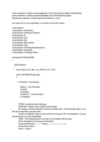 I have created a sample console application which lists all oops related examples like
types,inheritence ,interface,sealed,delegates,enum,threading,linq,regular
expressions,extension methods,generics,arrays,list...so on.
just copy and run your application in console and see the output..
using System;
using System.Collections;
using System.Collections.Generic;
using System.IO;
using System.Linq;
using System.Net;
using System.Net.Sockets;
using System.Text;
using System.Text.RegularExpressions;
using System.Threading;
using System.Threading.Tasks;
namespace CSharpAndMe
{
class Program
{
enum Days { Sun, Mon, tue, Wed, thu, Fri, Sat };
static void Main(string[] args)
{
// Derived d = new Base();
Base b = new Derived();
b.print();
b.display();
Derived d1 = new Derived();
d1.display();
//TODO: understanding string type
//Defination: Nearly every program uses strings.
//In strings, we find characters, words and textual data. The string type allows us to
test and manipulate character data.
//There are different ways to build and format strings in C#: concatenation, numeric
format strings, or string interpolation.
//Note : The string keyword is an alias for the System.String class.
//from string literal and string concatenation
Console.WriteLine("------------String---------------------------");
string fname, lname;
fname = "Syed";
 