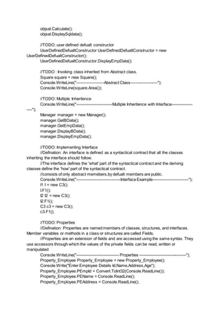 objsal.Calculate();
objsal.DisplaySqldata();
//TODO: user defined defualt constructor
UserDefinedDefualtConstructor UserDefinedDefualtConstructor = new
UserDefinedDefualtConstructor();
UserDefinedDefualtConstructor.DisplayEmpData();
//TODO : Invoking class inherited from Abstract class.
Square square = new Square();
Console.WriteLine("--------------------Abstract Class--------------------");
Console.WriteLine(square.Area());
//TODO: Multiple Inheritence
Console.WriteLine("--------------------------Multiple Inheritence with Interface---------------
----");
Manager manager = new Manager();
manager.GetBData();
manager.GetEmpData();
manager.DisplayBData();
manager.DisplayEmpData();
//TODO: Implementing Interface
//Defination: An interface is defined as a syntactical contract that all the classes
inheriting the interface should follow.
//The interface defines the 'what' part of the syntactical contract and the deriving
classes define the 'how' part of the syntactical contract.
//consists of only abstract memebers,by defualt members are public.
Console.WriteLine("--------------------------------Interface Example--------------------------");
I1 I = new C3();
I.F1();
I2 I2 = new C3();
I2.F1();
C3 c3 = new C3();
c3.F1();
//TODO: Properties
//Defination: Properties are named members of classes, structures, and interfaces.
Member variables or methods in a class or structures are called Fields.
//Properties are an extension of fields and are accessed using the same syntax. They
use accessors through which the values of the private fields can be read, written or
manipulated
Console.WriteLine("-------------------------------Properties ----------------------------------");
Property_Employee Property_Employee = new Property_Employee();
Console.Write("Enter Employee Details Id,Name,Address,Age");
Property_Employee.PEmpId = Convert.ToInt32(Console.ReadLine());
Property_Employee.PEName = Console.ReadLine();
Property_Employee.PEAddress = Console.ReadLine();
 