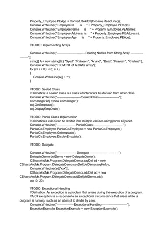 Property_Employee.PEAge = Convert.ToInt32(Console.ReadLine());
Console.WriteLine(" Employee Id is " + Property_Employee.PEmpId);
Console.WriteLine(" Employee Name is " + Property_Employee.PEName);
Console.WriteLine(" Employee Address is " + Property_Employee.PEAddress);
Console.WriteLine(" Employee Age is " + Property_Employee.PEAge);
//TODO : Implementing Arrays
Console.WriteLine("----------------------------Reading Names from String Array ------------
--------");
string[] A = new string[6] { "Syed", "Raheem", "Anand", "Bela", "Pravesh", "Krishna" };
Console.WriteLine("ELEMENT of ARRAY array");
for (int i = 0; i < 6; i++)
{
Console.WriteLine(A[i] + "");
}
//TODO: Sealed Class
//Defination: a sealed class is a class which cannot be derived from other class.
Console.WriteLine("------------------------Sealed Class--------------------");
clsmanager obj = new clsmanager();
obj.GetEmpdata();
obj.DisplayEmpData();
//TODO: Partial Class Implemention
//Defination:a class can be divided into multiple classes using partial keyword.
Console.WriteLine("-------------------Partial Class------------------------------");
PartialClsEmployee PartialClsEmployee = new PartialClsEmployee();
PartialClsEmployee.Getempdata();
PartialClsEmployee.DisplayEmpdata();
//TODO: Delegate
Console.WriteLine("--------------------Delegate-----------------------------");
DelegateDemo delDemo = new DelegateDemo();
CSharpAndMe.Program.DelegateDemo.sayDel sd = new
CSharpAndMe.Program.DelegateDemo.sayDel(delDemo.sayHello);
Console.WriteLine(sd("xxx"));
CSharpAndMe.Program.DelegateDemo.addDel ad = new
CSharpAndMe.Program.DelegateDemo.addDel(delDemo.add);
ad(10, 20);
//TODO: Exceptional Handling
//Defination: An exception is a problem that arises during the execution of a program.
//A C# exception is a response to an exceptional circumstance that arises while a
program is running, such as an attempt to divide by zero.
Console.WriteLine("-----------------Exceptional Handling-------------------------");
ExceptionExample ExceptionExample = new ExceptionExample();
 