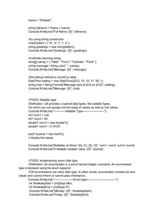lname = "Khaleel";
string fullname = fname + lname;
Console.WriteLine("Full Name: {0}", fullname);
//by using string constructor
char[] letters = { 'H', 'e', 'l', 'l', 'o' };
string greetings = new string(letters);
Console.WriteLine("Greetings: {0}", greetings);
//methods returning string
string[] sarray = { "Hello", "From", "Tutorials", "Point" };
string message = String.Join(" ", sarray);
Console.WriteLine("Message: {0}", message);
//formatting method to convert a value
DateTime waiting = new DateTime(2012, 10, 10, 17, 58, 1);
string chat = String.Format("Message sent at {0:t} on {0:D}", waiting);
Console.WriteLine("Message: {0}", chat);
//TODO: Nullable type
//Defination: C# provides a special data types, the nullable types,
//to which you can assign normal range of values as well as null values.
Console.WriteLine("------------Nullable Type----------------------");
int? num1 = null;
int? num2 = 45;
double? num3 = new double?();
double? num4 = 3.14157;
bool? boolval = new bool?();
// display the values
Console.WriteLine("Nullables at Show: {0}, {1}, {2}, {3}", num1, num2, num3, num4);
Console.WriteLine("A Nullable boolean value: {0}", boolval);
//TODO: Implementing enum data type
//Defination: An enumeration is a set of named integer constants. An enumerated
type is declared using the enum keyword.
//C# enumerations are value data type. In other words, enumeration contains its own
values and cannot inherit or cannot pass inheritance.
Console.WriteLine("--------------------Enum type------------------------------");
int WeekdayStart = (int)Days.Mon;
int WeekdayEnd = (int)Days.Fri;
Console.WriteLine("Monday: {0}", WeekdayStart);
Console.WriteLine("Friday: {0}", WeekdayEnd);
 