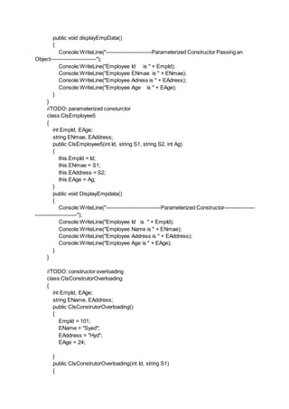 public void displayEmpData()
{
Console.WriteLine("-------------------------Parameterized Constructor Passing an
Object-------------------------");
Console.WriteLine("Employee Id is " + EmpId);
Console.WriteLine("Employee ENmae is " + ENmae);
Console.WriteLine("Employee Adress is " + EAdress);
Console.WriteLine("Employee Age is " + EAge);
}
}
//TODO: parameterized consturctor
class ClsEmployee5
{
int EmpId, EAge;
string ENmae, EAddress;
public ClsEmployee5(int Id, string S1, string S2, int Ag)
{
this.EmpId = Id;
this.ENmae = S1;
this.EAddress = S2;
this.EAge = Ag;
}
public void DisplayEmpdata()
{
Console.WriteLine("------------------------------Parameterized Constructor-----------------
-----------------------");
Console.WriteLine("Employee Id is " + EmpId);
Console.WriteLine("Employee Name is " + ENmae);
Console.WriteLine("Employee Address is " + EAddress);
Console.WriteLine("Employee Age is " + EAge);
}
}
//TODO: constructor overloading
class ClsConstrutorOverloading
{
int EmpId, EAge;
string EName, EAddress;
public ClsConstrutorOverloading()
{
EmpId = 101;
EName = "Syed";
EAddress = "Hyd";
EAge = 24;
}
public ClsConstrutorOverloading(int Id, string S1)
{
 