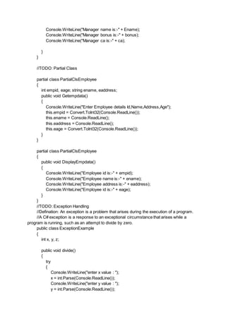 Console.WriteLine("Manager name is:-" + Ename);
Console.WriteLine("Manager bonus is:-" + bonus);
Console.WriteLine("Manager ca is:-" + ca);
}
}
//TODO: Partial Class
partial class PartialClsEmployee
{
int empid, eage; string ename, eaddress;
public void Getempdata()
{
Console.WriteLine("Enter Employee details Id,Name,Address,Age");
this.empid = Convert.ToInt32(Console.ReadLine());
this.ename = Console.ReadLine();
this.eaddress = Console.ReadLine();
this.eage = Convert.ToInt32(Console.ReadLine());
}
}
partial class PartialClsEmployee
{
public void DisplayEmpdata()
{
Console.WriteLine("Employee id is:-" + empid);
Console.WriteLine("Employee name is:-" + ename);
Console.WriteLine("Employee address is:-" + eaddress);
Console.WriteLine("Employee id is:-" + eage);
}
}
//TODO: Exception Handling
//Defination: An exception is a problem that arises during the execution of a program.
//A C# exception is a response to an exceptional circumstance that arises while a
program is running, such as an attempt to divide by zero.
public class ExceptionExample
{
int x, y, z;
public void divide()
{
try
{
Console.WriteLine("enter x value : ");
x = int.Parse(Console.ReadLine());
Console.WriteLine("enter y value : ");
y = int.Parse(Console.ReadLine());
 