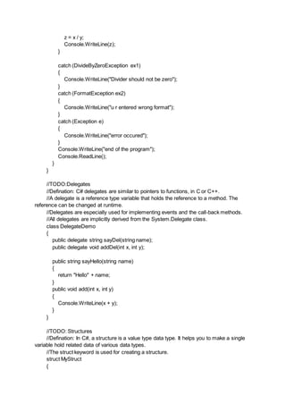 z = x / y;
Console.WriteLine(z);
}
catch (DivideByZeroException ex1)
{
Console.WriteLine("Divider should not be zero");
}
catch (FormatException ex2)
{
Console.WriteLine("u r entered wrong format");
}
catch (Exception e)
{
Console.WriteLine("error occured");
}
Console.WriteLine("end of the program");
Console.ReadLine();
}
}
//TODO:Delegates
//Defination: C# delegates are similar to pointers to functions, in C or C++.
//A delegate is a reference type variable that holds the reference to a method. The
reference can be changed at runtime.
//Delegates are especially used for implementing events and the call-back methods.
//All delegates are implicitly derived from the System.Delegate class.
class DelegateDemo
{
public delegate string sayDel(string name);
public delegate void addDel(int x, int y);
public string sayHello(string name)
{
return "Hello" + name;
}
public void add(int x, int y)
{
Console.WriteLine(x + y);
}
}
//TODO: Structures
//Defination: In C#, a structure is a value type data type. It helps you to make a single
variable hold related data of various data types.
//The struct keyword is used for creating a structure.
struct MyStruct
{
 