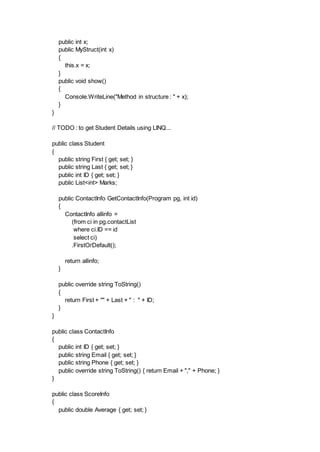 public int x;
public MyStruct(int x)
{
this.x = x;
}
public void show()
{
Console.WriteLine("Method in structure : " + x);
}
}
// TODO : to get Student Details using LINQ...
public class Student
{
public string First { get; set; }
public string Last { get; set; }
public int ID { get; set; }
public List<int> Marks;
public ContactInfo GetContactInfo(Program pg, int id)
{
ContactInfo allinfo =
(from ci in pg.contactList
where ci.ID == id
select ci)
.FirstOrDefault();
return allinfo;
}
public override string ToString()
{
return First + "" + Last + " : " + ID;
}
}
public class ContactInfo
{
public int ID { get; set; }
public string Email { get; set; }
public string Phone { get; set; }
public override string ToString() { return Email + "," + Phone; }
}
public class ScoreInfo
{
public double Average { get; set; }
 
