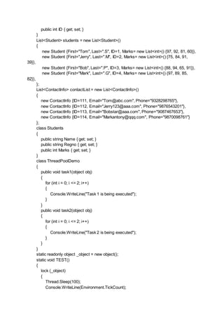 public int ID { get; set; }
}
List<Student> students = new List<Student>()
{
new Student {First="Tom", Last=".S", ID=1, Marks= new List<int>() {97, 92, 81, 60}},
new Student {First="Jerry", Last=".M", ID=2, Marks= new List<int>() {75, 84, 91,
39}},
new Student {First="Bob", Last=".P", ID=3, Marks= new List<int>() {88, 94, 65, 91}},
new Student {First="Mark", Last=".G", ID=4, Marks= new List<int>() {97, 89, 85,
82}},
};
List<ContactInfo> contactList = new List<ContactInfo>()
{
new ContactInfo {ID=111, Email="Tom@abc.com", Phone="9328298765"},
new ContactInfo {ID=112, Email="Jerry123@aaa.com", Phone="9876543201"},
new ContactInfo {ID=113, Email="Bobstar@aaa.com", Phone="9087467653"},
new ContactInfo {ID=114, Email="Markantony@qqq.com", Phone="9870098761"}
};
class Students
{
public string Name { get; set; }
public string Regno { get; set; }
public int Marks { get; set; }
}
class ThreadPoolDemo
{
public void task1(object obj)
{
for (int i = 0; i <= 2; i++)
{
Console.WriteLine("Task 1 is being executed");
}
}
public void task2(object obj)
{
for (int i = 0; i <= 2; i++)
{
Console.WriteLine("Task 2 is being executed");
}
}
}
static readonly object _object = new object();
static void TEST()
{
lock (_object)
{
Thread.Sleep(100);
Console.WriteLine(Environment.TickCount);
 