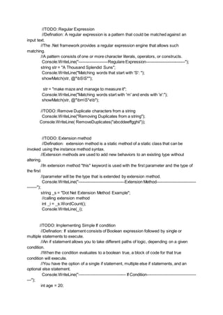 //TODO: Regular Expression
//Defination: A regular expression is a pattern that could be matched against an
input text.
//The .Net framework provides a regular expression engine that allows such
matching.
//A pattern consists of one or more character literals, operators, or constructs.
Console.WriteLine("---------------------Regulare Expression----------------------------");
string str = "A Thousand Splendid Suns";
Console.WriteLine("Matching words that start with 'S': ");
showMatch(str, @"bSS*");
str = "make maze and manage to measure it";
Console.WriteLine("Matching words start with 'm' and ends with 'e':");
showMatch(str, @"bmS*eb");
//TODO: Remove Duplicate characters from a string
Console.WriteLine("Removing Duplicates from a string");
Console.WriteLine( RemoveDuplicates("abcddeeffgghii"));
//TODO: Extension method
//Defination: extension method is a static method of a static class that can be
invoked using the instance method syntax.
//Extension methods are used to add new behaviors to an existing type without
altering.
//In extension method "this" keyword is used with the first parameter and the type of
the first
//parameter will be the type that is extended by extension method.
Console.WriteLine("---------------------------------Extension Method----------------------------
-------");
string _s = "Dot Net Extension Method Example";
//calling extension method
int _i = _s.WordCount();
Console.WriteLine(_i);
//TODO: Implementing Simple If condition
//Defination: If statement consists of Boolean expression followed by single or
multiple statements to execute.
//An if statement allows you to take different paths of logic, depending on a given
condition.
//When the condition evaluates to a boolean true, a block of code for that true
condition will execute.
//You have the option of a single if statement, multiple else if statements, and an
optional else statement.
Console.WriteLine("---------------------------------- If Condition-----------------------------------
---");
int age = 20;
 