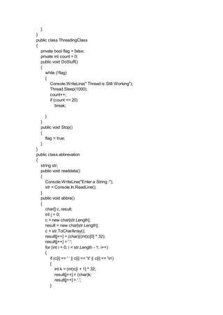 }
}
public class ThreadingClass
{
private bool flag = false;
private int count = 0;
public void DoStuff()
{
while (!flag)
{
Console.WriteLine(" Thread is Still Working");
Thread.Sleep(1000);
count++;
if (count == 20)
break;
}
}
public void Stop()
{
flag = true;
}
}
public class abbrevation
{
string str;
public void readdata()
{
Console.WriteLine("Enter a String :");
str = Console.In.ReadLine();
}
public void abbre()
{
char[] c, result;
int j = 0;
c = new char[str.Length];
result = new char[str.Length];
c = str.ToCharArray();
result[j++] = (char)((int)c[0] ^ 32);
result[j++] = '.';
for (int i = 0; i < str.Length - 1; i++)
{
if (c[i] == ' ' || c[i] == 't' || c[i] == 'n')
{
int k = (int)c[i + 1] ^ 32;
result[j++] = (char)k;
result[j++] = '.';
}
 