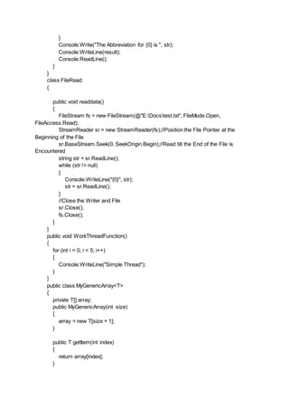 }
Console.Write("The Abbreviation for {0} is ", str);
Console.WriteLine(result);
Console.ReadLine();
}
}
class FileRead
{
public void readdata()
{
FileStream fs = new FileStream(@"E:Docstest.txt", FileMode.Open,
FileAccess.Read);
StreamReader sr = new StreamReader(fs);//Position the File Pointer at the
Beginning of the File
sr.BaseStream.Seek(0, SeekOrigin.Begin);//Read till the End of the File is
Encountered
string str = sr.ReadLine();
while (str != null)
{
Console.WriteLine("{0}", str);
str = sr.ReadLine();
}
//Close the Writer and File
sr.Close();
fs.Close();
}
}
public void WorkThreadFunction()
{
for (int i = 0; i < 5; i++)
{
Console.WriteLine("Simple Thread");
}
}
public class MyGenericArray<T>
{
private T[] array;
public MyGenericArray(int size)
{
array = new T[size + 1];
}
public T getItem(int index)
{
return array[index];
}
 