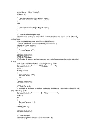 string Name = "Syed Khaleel";
if (age < 18)
{
Console.WriteLine("{0} is Minor", Name);
}
else
{
Console.WriteLine("{0} is Major", Name);
}
//TODO :Implementing for loop.
//Defination: A for loop is a repetition control structure that allows you to efficiently
write a loop
//that needs to execute a specific number of times.
Console.WriteLine("-------------For Loop----------------");
for (int i = 1; i <= 10; i++)
{
Console.Write(i + " ");
}
Console.WriteLine();
//TODO :While loop
//Defination: It repeats a statement or a group of statements while a given condition
is true.
//It tests the condition before executing the loop body.
Console.WriteLine("-------------While Loop-------------");
int j = 1;
while (j <= 10)
{
Console.Write(j + " ");
j++;
}
Console.WriteLine();
//TODO : Do while
//Defination: It is similar to a while statement, except that it tests the condition at the
end of the loop body
Console.WriteLine("----------------Do While----------------");
int x = 1;
do
{
Console.Write(x + " ");
x++;
} while (x <= 10);
Console.WriteLine();
//TODO : Foreach
//loops through the collection of items or objects
 