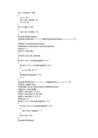 if (n > 19 && n < 100)
{
d = n / 10;
res = res + tens[d - 1];
n = n % 10;
}
if (n > 0 && n < 10)
{
res = res + ones[n - 1];
}
Console.WriteLine(res);
Console.WriteLine("--------------Multi Dimensional Array---------------------");
//TODO : multi dimensional array
//Defination: stores data in rows and columns
string s = "";
int[,] xx = new int[,]
{
{7,8,9,0}, {1,2,3,4}, {9,9,9,9}
};
for (int r = 0; r < xx.GetLength(0); r++)
{
for (int c = 0; c < xx.GetLength(1); c++)
{
s = s + xx[r, c] + " ";
}
Console.WriteLine(s + " ");
s = "";
}
Console.WriteLine("--------------------Jagged Array--------------------");
//TODO : jagged array
//Defination: Its an array of array of differenct sizes
int[][] xxx = new int[3][];
xxx[0] = new int[] { 1, 2, 3, };
xxx[1] = new int[] { 10, 20, 30 };
xxx[2] = new int[] { 1, 2, 3, };
string sss = "";
for (int r = 0; r < xxx.GetLength(0); r++)
{
for (int c = 0; c < xxx.GetLength(0); c++)
{
sss = sss + xxx[r][c] + " ";
}
sss = sss + "n";
}
Console.Write(sss);
 