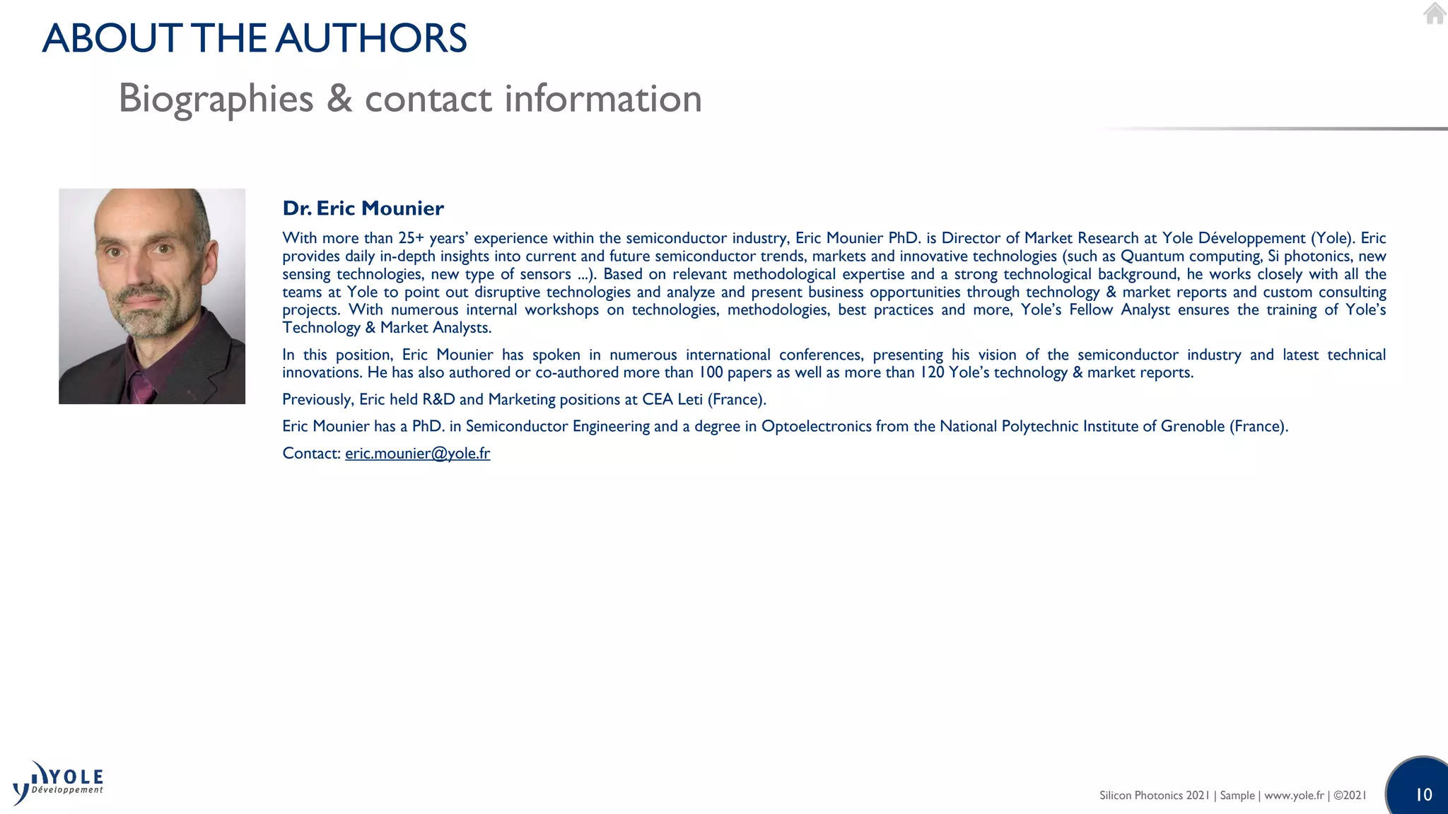 10
10
Dr. Eric Mounier
With more than 25+ years’ experience within the semiconductor industry, Eric Mounier PhD. is Director of Market Research at Yole Développement (Yole). Eric
provides daily in-depth insights into current and future semiconductor trends, markets and innovative technologies (such as Quantum computing, Si photonics, new
sensing technologies, new type of sensors ...). Based on relevant methodological expertise and a strong technological background, he works closely with all the
teams at Yole to point out disruptive technologies and analyze and present business opportunities through technology & market reports and custom consulting
projects. With numerous internal workshops on technologies, methodologies, best practices and more, Yole’s Fellow Analyst ensures the training of Yole’s
Technology & Market Analysts.
In this position, Eric Mounier has spoken in numerous international conferences, presenting his vision of the semiconductor industry and latest technical
innovations. He has also authored or co-authored more than 100 papers as well as more than 120 Yole’s technology & market reports.
Previously, Eric held R&D and Marketing positions at CEA Leti (France).
Eric Mounier has a PhD. in Semiconductor Engineering and a degree in Optoelectronics from the National Polytechnic Institute of Grenoble (France).
Contact: eric.mounier@yole.fr
Silicon Photonics 2021 | Sample | www.yole.fr | ©2021
Biographies & contact information
ABOUT THE AUTHORS
 