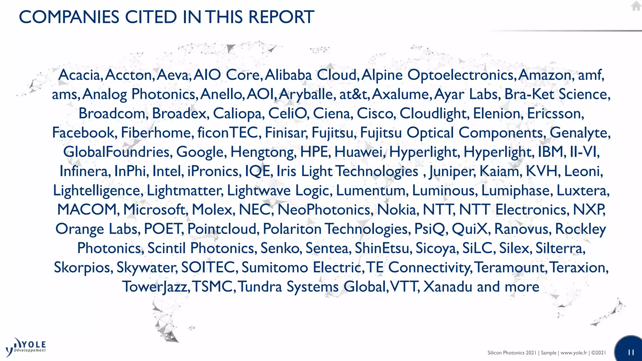 11
11
Acacia,Accton,Aeva,AIO Core,Alibaba Cloud,Alpine Optoelectronics,Amazon, amf,
ams,Analog Photonics,Anello,AOI,Aryballe, at&t,Axalume,Ayar Labs, Bra-Ket Science,
Broadcom, Broadex, Caliopa, CeliO, Ciena, Cisco, Cloudlight, Elenion, Ericsson,
Facebook, Fiberhome, ficonTEC, Finisar, Fujitsu, Fujitsu Optical Components, Genalyte,
GlobalFoundries, Google, Hengtong, HPE, Huawei, Hyperlight, Hyperlight, IBM, II-VI,
Infinera, InPhi, Intel, iPronics, IQE, Iris Light Technologies , Juniper, Kaiam, KVH, Leoni,
Lightelligence, Lightmatter, Lightwave Logic, Lumentum, Luminous, Lumiphase, Luxtera,
MACOM, Microsoft, Molex, NEC, NeoPhotonics, Nokia, NTT, NTT Electronics, NXP,
Orange Labs, POET, Pointcloud, Polariton Technologies, PsiQ, QuiX, Ranovus, Rockley
Photonics, Scintil Photonics, Senko, Sentea, ShinEtsu, Sicoya, SiLC, Silex, Silterra,
Skorpios, Skywater, SOITEC, Sumitomo Electric,TE Connectivity,Teramount,Teraxion,
TowerJazz,TSMC,Tundra Systems Global,VTT, Xanadu and more
COMPANIES CITED IN THIS REPORT
Silicon Photonics 2021 | Sample | www.yole.fr | ©2021
 