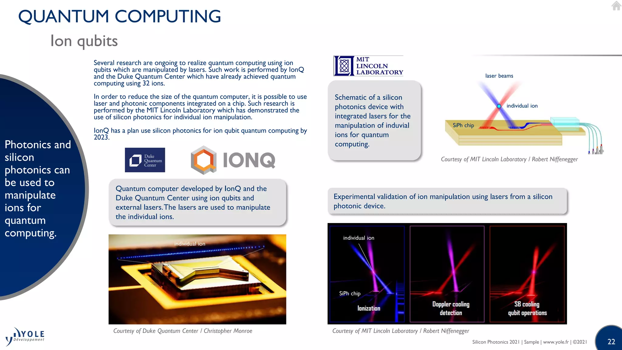 22
QUANTUM COMPUTING
Ion qubits
Photonics and
silicon
photonics can
be used to
manipulate
ions for
quantum
computing.
Silicon Photonics 2021 | Sample | www.yole.fr | ©2021
Several research are ongoing to realize quantum computing using ion
qubits which are manipulated by lasers. Such work is performed by IonQ
and the Duke Quantum Center which have already achieved quantum
computing using 32 ions.
In order to reduce the size of the quantum computer, it is possible to use
laser and photonic components integrated on a chip. Such research is
performed by the MIT Lincoln Laboratory which has demonstrated the
use of silicon photonics for individual ion manipulation.
IonQ has a plan use silicon photonics for ion qubit quantum computing by
2023.
Quantum computer developed by IonQ and the
Duke Quantum Center using ion qubits and
external lasers.The lasers are used to manipulate
the individual ions.
Experimental validation of ion manipulation using lasers from a silicon
photonic device.
Courtesy of Duke Quantum Center / Christopher Monroe Courtesy of MIT Lincoln Laboratory / Robert Niffenegger
individual ion
individual ion
SiPh chip
Schematic of a silicon
photonics device with
integrated lasers for the
manipulation of induvial
ions for quantum
computing.
Courtesy of MIT Lincoln Laboratory / Robert Niffenegger
SiPh chip
individual ion
laser beams
 