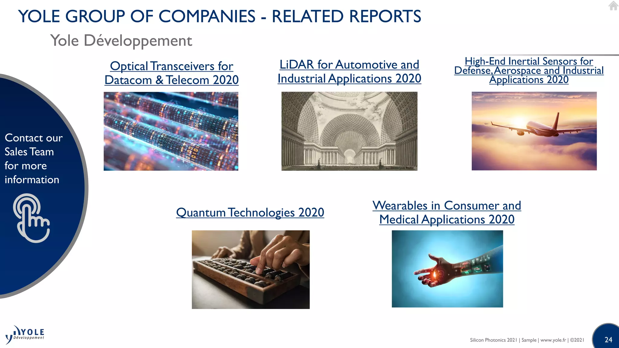 24
Contact our
SalesTeam
for more
information
24
Contact our
SalesTeam
for more
information
QuantumTechnologies 2020
LiDAR for Automotive and
Industrial Applications 2020
OpticalTransceivers for
Datacom & Telecom 2020
Wearables in Consumer and
Medical Applications 2020
High-End Inertial Sensors for
Defense,Aerospace and Industrial
Applications 2020
Silicon Photonics 2021 | Sample | www.yole.fr | ©2021
YOLE GROUP OF COMPANIES - RELATED REPORTS
Yole Développement
 