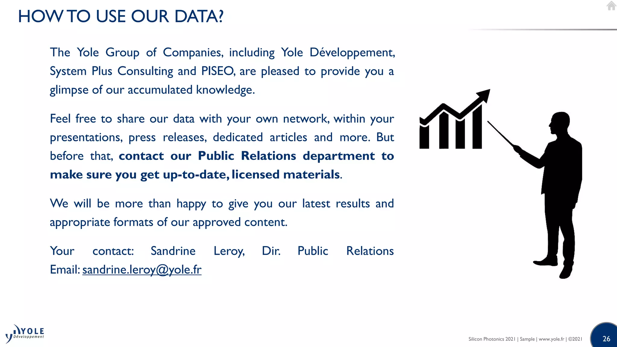 26
26
The Yole Group of Companies, including Yole Développement,
System Plus Consulting and PISEO, are pleased to provide you a
glimpse of our accumulated knowledge.
Feel free to share our data with your own network, within your
presentations, press releases, dedicated articles and more. But
before that, contact our Public Relations department to
make sure you get up-to-date, licensed materials.
We will be more than happy to give you our latest results and
appropriate formats of our approved content.
Your contact: Sandrine Leroy, Dir. Public Relations
Email: sandrine.leroy@yole.fr
Silicon Photonics 2021 | Sample | www.yole.fr | ©2021
HOWTO USE OUR DATA?
 
