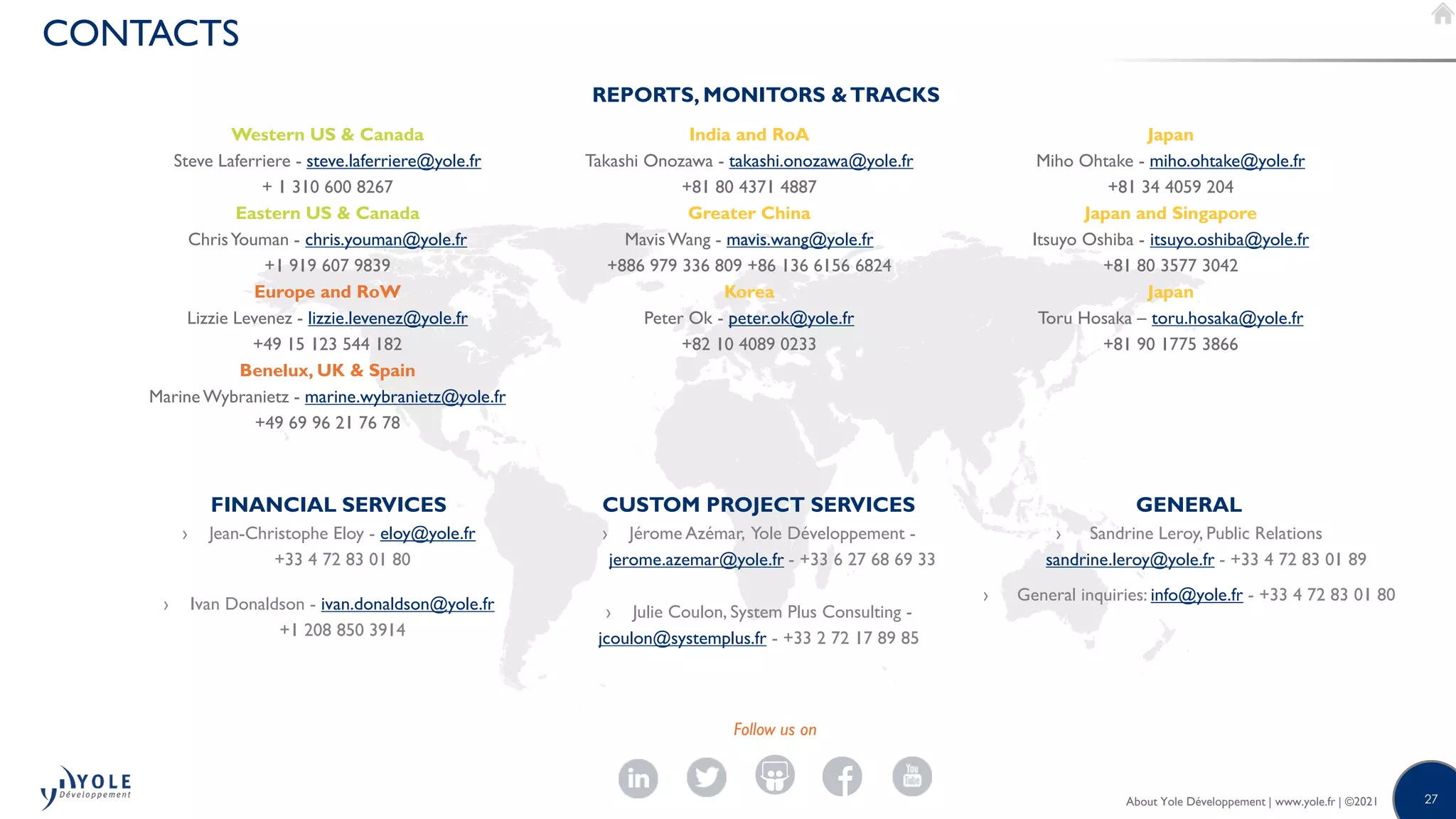 27
About Yole Développement | www.yole.fr | ©2020
CONTACTS
Western US & Canada
Steve Laferriere - steve.laferriere@yole.fr
+ 1 310 600 8267
Eastern US & Canada
ChrisYouman - chris.youman@yole.fr
+1 919 607 9839
Europe and RoW
Lizzie Levenez - lizzie.levenez@yole.fr
+49 15 123 544 182
Benelux, UK & Spain
Marine Wybranietz - marine.wybranietz@yole.fr
+49 69 96 21 76 78
India and RoA
Takashi Onozawa - takashi.onozawa@yole.fr
+81 80 4371 4887
Greater China
MavisWang - mavis.wang@yole.fr
+886 979 336 809 +86 136 6156 6824
Korea
Peter Ok - peter.ok@yole.fr
+82 10 4089 0233
Japan
Miho Ohtake - miho.ohtake@yole.fr
+81 34 4059 204
Japan and Singapore
Itsuyo Oshiba - itsuyo.oshiba@yole.fr
+81 80 3577 3042
Japan
Toru Hosaka – toru.hosaka@yole.fr
+81 90 1775 3866
FINANCIAL SERVICES
› Jean-Christophe Eloy - eloy@yole.fr
+33 4 72 83 01 80
› Ivan Donaldson - ivan.donaldson@yole.fr
+1 208 850 3914
CUSTOM PROJECT SERVICES
› Jérome Azémar, Yole Développement -
jerome.azemar@yole.fr - +33 6 27 68 69 33
› Julie Coulon, System Plus Consulting -
jcoulon@systemplus.fr - +33 2 72 17 89 85
GENERAL
› Sandrine Leroy, Public Relations
sandrine.leroy@yole.fr - +33 4 72 83 01 89
› General inquiries: info@yole.fr - +33 4 72 83 01 80
Follow us on
REPORTS, MONITORS &TRACKS
About Yole Développement | www.yole.fr | ©2021
 