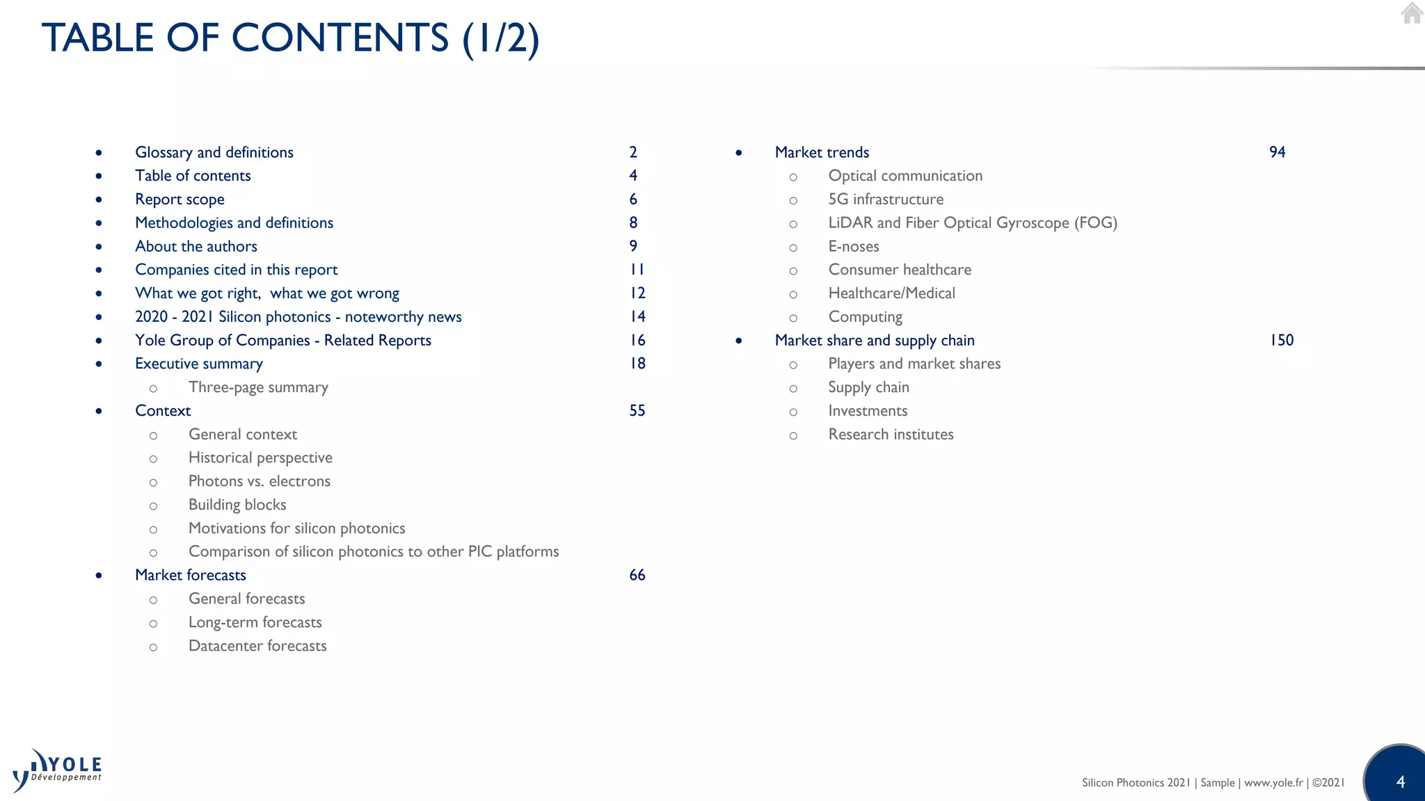 4
4
• Glossary and definitions 2
• Table of contents 4
• Report scope 6
• Methodologies and definitions 8
• About the authors 9
• Companies cited in this report 11
• What we got right, what we got wrong 12
• 2020 - 2021 Silicon photonics - noteworthy news 14
• Yole Group of Companies - Related Reports 16
• Executive summary 18
o Three-page summary
• Context 55
o General context
o Historical perspective
o Photons vs. electrons
o Building blocks
o Motivations for silicon photonics
o Comparison of silicon photonics to other PIC platforms
• Market forecasts 66
o General forecasts
o Long-term forecasts
o Datacenter forecasts
Silicon Photonics 2021 | Sample | www.yole.fr | ©2021
TABLE OF CONTENTS (1/2)
• Market trends 94
o Optical communication
o 5G infrastructure
o LiDAR and Fiber Optical Gyroscope (FOG)
o E-noses
o Consumer healthcare
o Healthcare/Medical
o Computing
• Market share and supply chain 150
o Players and market shares
o Supply chain
o Investments
o Research institutes
 