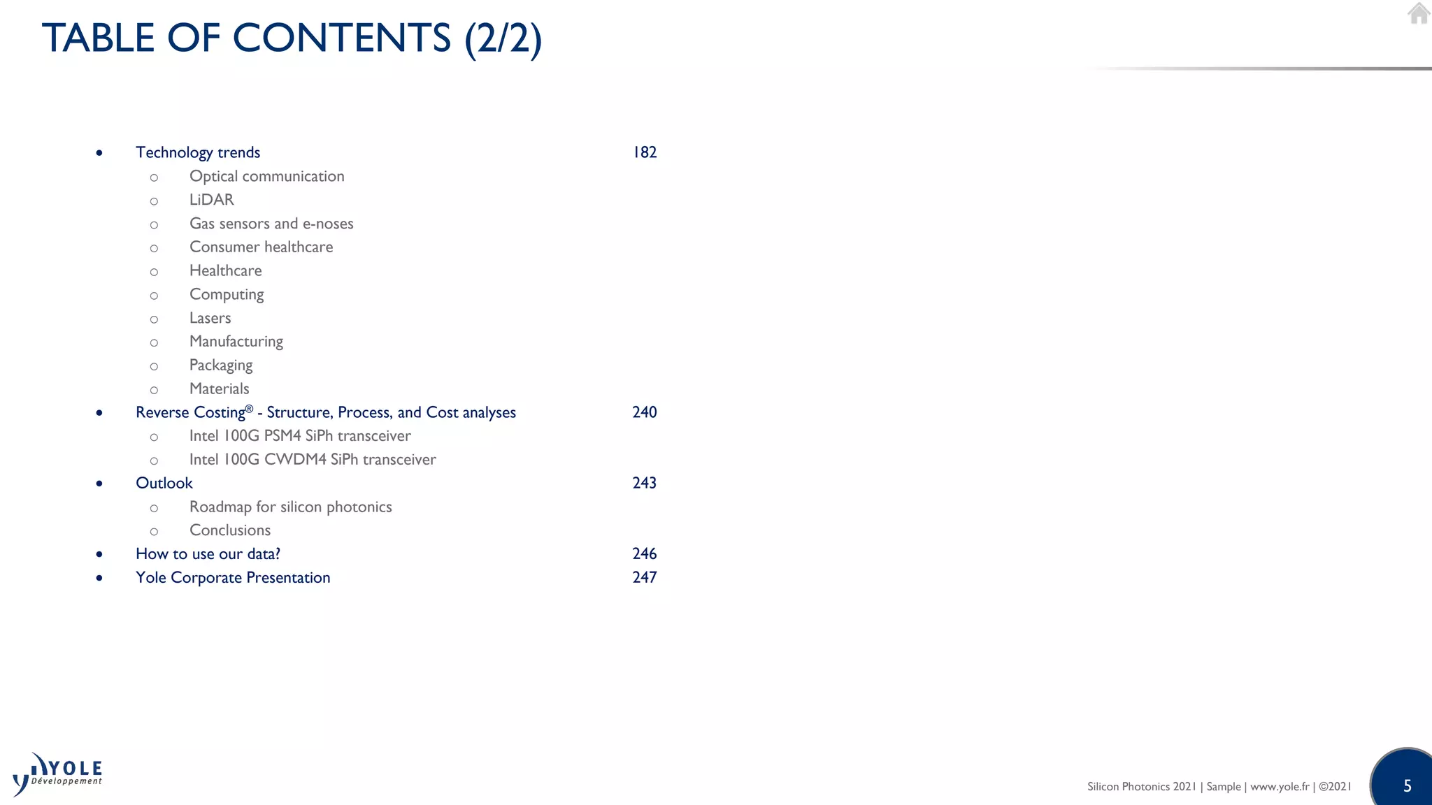 5
5
Silicon Photonics 2021 | Sample | www.yole.fr | ©2021
TABLE OF CONTENTS (2/2)
• Technology trends 182
o Optical communication
o LiDAR
o Gas sensors and e-noses
o Consumer healthcare
o Healthcare
o Computing
o Lasers
o Manufacturing
o Packaging
o Materials
• Reverse Costing® - Structure, Process, and Cost analyses 240
o Intel 100G PSM4 SiPh transceiver
o Intel 100G CWDM4 SiPh transceiver
• Outlook 243
o Roadmap for silicon photonics
o Conclusions
• How to use our data? 246
• Yole Corporate Presentation 247
 