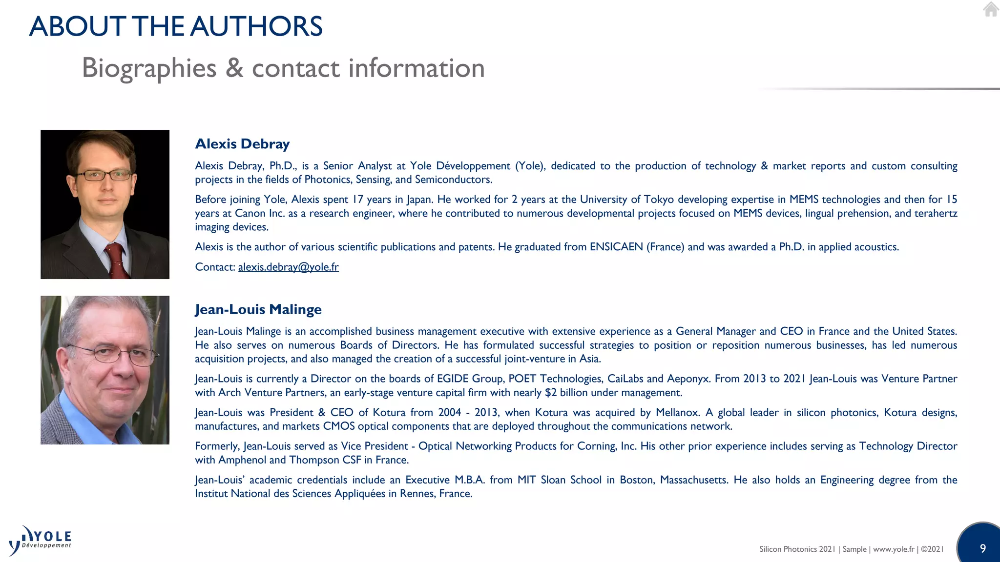 9
9
Alexis Debray
Alexis Debray, Ph.D., is a Senior Analyst at Yole Développement (Yole), dedicated to the production of technology & market reports and custom consulting
projects in the fields of Photonics, Sensing, and Semiconductors.
Before joining Yole, Alexis spent 17 years in Japan. He worked for 2 years at the University of Tokyo developing expertise in MEMS technologies and then for 15
years at Canon Inc. as a research engineer, where he contributed to numerous developmental projects focused on MEMS devices, lingual prehension, and terahertz
imaging devices.
Alexis is the author of various scientific publications and patents. He graduated from ENSICAEN (France) and was awarded a Ph.D. in applied acoustics.
Contact: alexis.debray@yole.fr
Jean-Louis Malinge
Jean-Louis Malinge is an accomplished business management executive with extensive experience as a General Manager and CEO in France and the United States.
He also serves on numerous Boards of Directors. He has formulated successful strategies to position or reposition numerous businesses, has led numerous
acquisition projects, and also managed the creation of a successful joint-venture in Asia.
Jean-Louis is currently a Director on the boards of EGIDE Group, POET Technologies, CaiLabs and Aeponyx. From 2013 to 2021 Jean-Louis was Venture Partner
with Arch Venture Partners, an early-stage venture capital firm with nearly $2 billion under management.
Jean-Louis was President & CEO of Kotura from 2004 - 2013, when Kotura was acquired by Mellanox. A global leader in silicon photonics, Kotura designs,
manufactures, and markets CMOS optical components that are deployed throughout the communications network.
Formerly, Jean-Louis served as Vice President - Optical Networking Products for Corning, Inc. His other prior experience includes serving as Technology Director
with Amphenol and Thompson CSF in France.
Jean-Louis’ academic credentials include an Executive M.B.A. from MIT Sloan School in Boston, Massachusetts. He also holds an Engineering degree from the
Institut National des Sciences Appliquées in Rennes, France.
Silicon Photonics 2021 | Sample | www.yole.fr | ©2021
Biographies & contact information
ABOUT THE AUTHORS
 