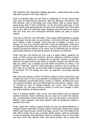 AM: quilohertz, FM: mega-hertz, satélite: giga-hertz – vocês acham que a onda
dele está a quanto? A um metro dele só?
Qual é a diferença dele e do cd? Qual é a diferença? O cd que vocês levam
para casa, da Ressonância Harmônica. Não tem diferença. Unicamente, não
está gravada, nele, a informação que vocês pedem. Mas eu posso gravar,
posso gravar nele. É meio complicado, vou ter que levá-lo para casa. E todo
dia de manhã você aperta play para ele para tocar. Percebem isso? Uma coisa
leva à outra. Ele é um campo de ondas. Qualquer coisa que tenha uma onda, e
tudo tem onda, tem uma informação intrínseca dentro, faz parte, é próprio
daquilo.
Tudo que é onda tem uma informação. Todo campo eletromagnético é energia
e informação. Vamos voltar um pouco atrás... A fórmula do Einstein. Significa o
que? Matéria é igual à energia. Você pode usar a matéria; a massa, ou a
energia. Foi isso que o Einstein descobriu. Teoria da relatividade, muito bem.
Na Segunda Guerra Mundial chegou-se a conclusão que poderia ser usado a
energia da bolinha de plutônio ou de urânio, que é o elemento que se usa para
fazer bomba atômica, é mais fácil de separar os prótons e os nêutrons.
Então você tem uma bolinha de 3 kg, qual é a opção melhor: pegamos um
avião, um B29, voamos até Hiroshima, abrimos, soltamos a bolinha e ficamos
torcendo para a bolinha cair na cabeça de um japonês; matamos um japonês.
Ridículo? Um gasto enorme para matar um japonês, atirando uma bolinha nele.
Não era melhor usar a energia que está dentro da bolinha de urânio ou de
plutônio? Tanto faz. Tanto faz, você pode jogar a bolinha e cair na cabeça, se
tiver sorte, de um japonês, ou você pode soltar a energia parcialmente, porque
só funcionou 14% da energia que tinha ali, segundo a tecnologia daquela
época.
Mas você pode separar o próton do nêutron, separar a força nuclear forte, que
é aquilo que você vê como uma explosão é simplesmente a força nuclear forte
que foi libertada, que ela está unindo o próton e o nêutron, se liberta isso como
uma mesinha de bilhar, que uma bolinha bate na outra bolinha. Libertou, mata-
se 100.000 na hora. É aquela explosão que vocês viram 6.000 graus
centigrados. Ou você joga a bolinha, massa, ou você usa a energia, a onda,
que está na bolinha, na mesma bolinha.
Pois é, é preciso explicar como se faz uma coisa dessas para as pessoas
poderem entender. Qual é a diferença de uma coisa com a outra? No entenda,
nós, a humanidade continua tratando tudo, que não seja guerra, como bolinha.
Bolinha. Como partícula, você pode resolver todos os problemas tratando a
questão como onda.
Então, vejam bem: massa é igual à energia. No caso do eletromagnetismo, a
energia é igual à informação. Energia é igual à informação. Então essa energia
elétrica que chega até aqui, saindo lá de Itaipu, ela tem uma informação dentro
dela. Não é usada. Só se usou a energia. Então, passou, entra ali na tomada,
sai aqui na lâmpada, ela emite fótons e ilumina o ambiente. Mas e a informação
que está vindo? Não significa nada, está sendo perdida, não é usada para
 