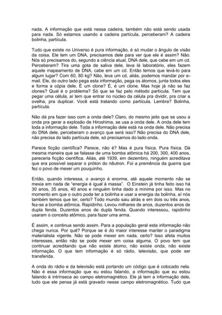 nada. A informação que está nessa cadeira, também não está sendo usada
para nada. Só estamos usando a cadeira partícula, perceberam? A cadeira
bolinha, partícula.
Tudo que existe no Universo é pura informação, é só mudar o ângulo de visão
da coisa. Ele tem um DNA, precisamos dele para ver que ele é assim? Não.
Nós só precisamos do, segundo a ciência atual, DNA dele, que cabe em um cd.
Perceberam? Tira uma gota de saliva dele, leva lá laboratório, eles fazem
aquele mapeamento de DNA, cabe em um cd. Então temos que levá-lo para
algum lugar? Com 60, 80 kg? Não, leva um cd, aliás, podemos mandar por e-
mail. Ele, do outro lado pega esta informação, pega os átomos, junta todos eles
e forma a cópia dele. É um clone? É, é um clone. Mas hoje já não se faz
clones? Qual é o problema? Só que se faz pelo método partícula. Tem que
pegar uma célula, aí tem que entrar no núcleo da célula pra dividir, pra criar a
ovelha, pra duplicar. Você está tratando como partícula. Lembra? Bolinha,
partícula.
Não dá pra fazer isso com a onda dele? Claro, do mesmo jeito que se usou a
onda pra gerar a explosão de Hiroshima, se usa a onda dele. A onda dele tem
toda a informação dele. Toda a informação dele está na onda dele. Não precisa
do DNA dele, perceberam o avanço que será isso? Não precisa do DNA dele,
não precisa do lado partícula dele, só precisamos do lado onda.
Parece ficção científica? Parece, não é? Mas é pura física. Pura física. Dá
mesma maneira que se falasse de uma bomba atômica há 200, 300, 400 anos,
pareceria ficção científica. Aliás, até 1939, em dezembro, ninguém acreditava
que era possível separar o próton do nêutron. Foi a premência da guerra que
fez o povo de mexer um pouquinho.
Então, quando interessa, o avanço é enorme, até aquele momento não se
mexia em nada de “energia é igual á massa”. O Einstein já tinha feito isso há
30 anos, 35 anos, 40 anos e ninguém tinha dado a mínima por isso. Mas no
momento em que o outro pode ter a bolinha e usar a energia da bolinha, aí nós
também temos que ter, certo? Todo mundo saiu atrás e em dois ou três anos,
fez-se a bomba atômica. Rapidinho. Levou milhares de anos, duzentos anos de
dupla fenda. Duzentos anos de dupla fenda. Quando interessou, rapidinho
usaram o conceito atômico, para fazer uma arma.
É assim, e continua sendo assim. Para a população geral esta informação não
chega nunca. Por quê? Porque se é do maior interesse manter o paradigma
materialista vigente. Não se pode mexer em nada, certo? Isso afeta muitos
interesses, então não se pode mexer em coisa alguma. O povo tem que
continuar acreditando que não existe átomo, não existe onda, não existe
informação. O que tem informação é só rádio, televisão, que pode ser
transferida.
A onda do rádio e da televisão está portando um código que é colocado nela.
Não é essa informação que eu estou falando, a informação que eu estou
falando é intrínseca ao campo eletromagnético. Ele já tem a informação dele,
tudo que ele pensa já está gravado nesse campo eletromagnético. Tudo que
 
