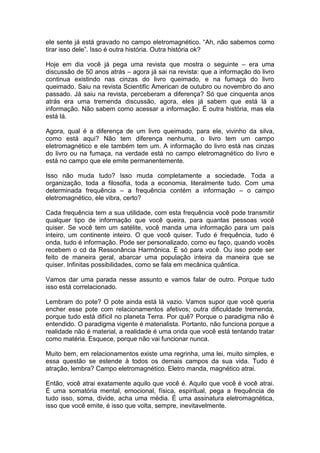 ele sente já está gravado no campo eletromagnético. “Ah, não sabemos como
tirar isso dele”. Isso é outra história. Outra história ok?
Hoje em dia você já pega uma revista que mostra o seguinte – era uma
discussão de 50 anos atrás – agora já sai na revista: que a informação do livro
continua existindo nas cinzas do livro queimado, e na fumaça do livro
queimado. Saiu na revista Scientific American de outubro ou novembro do ano
passado. Já saiu na revista, perceberam a diferença? Só que cinquenta anos
atrás era uma tremenda discussão, agora, eles já sabem que está lá a
informação. Não sabem como acessar a informação. É outra história, mas ela
está lá.
Agora, qual é a diferença de um livro queimado, para ele, vivinho da silva,
como está aqui? Não tem diferença nenhuma, o livro tem um campo
eletromagnético e ele também tem um. A informação do livro está nas cinzas
do livro ou na fumaça, na verdade está no campo eletromagnético do livro e
está no campo que ele emite permanentemente.
Isso não muda tudo? Isso muda completamente a sociedade. Toda a
organização, toda a filosofia, toda a economia, literalmente tudo. Com uma
determinada frequência – a frequência contém a informação – o campo
eletromagnético, ele vibra, certo?
Cada frequência tem a sua utilidade, com esta frequência você pode transmitir
qualquer tipo de informação que você queira, para quantas pessoas você
quiser. Se você tem um satélite, você manda uma informação para um país
inteiro, um continente inteiro. O que você quiser. Tudo é frequência, tudo é
onda, tudo é informação. Pode ser personalizado, como eu faço, quando vocês
recebem o cd da Ressonância Harmônica. É só para você. Ou isso pode ser
feito de maneira geral, abarcar uma população inteira da maneira que se
quiser. Infinitas possibilidades, como se fala em mecânica quântica.
Vamos dar uma parada nesse assunto e vamos falar de outro. Porque tudo
isso está correlacionado.
Lembram do pote? O pote ainda está lá vazio. Vamos supor que você queria
encher esse pote com relacionamentos afetivos; outra dificuldade tremenda,
porque tudo está difícil no planeta Terra. Por quê? Porque o paradigma não é
entendido. O paradigma vigente é materialista. Portanto, não funciona porque a
realidade não é material, a realidade é uma onda que você está tentando tratar
como matéria. Esquece, porque não vai funcionar nunca.
Muito bem, em relacionamentos existe uma regrinha, uma lei, muito simples, e
essa questão se estende à todos os demais campos da sua vida. Tudo é
atração, lembra? Campo eletromagnético. Eletro manda, magnético atrai.
Então, você atrai exatamente aquilo que você é. Aquilo que você é você atrai.
É uma somatória mental, emocional, física, espiritual, pega a frequência de
tudo isso, soma, divide, acha uma média. É uma assinatura eletromagnética,
isso que você emite, é isso que volta, sempre, inevitavelmente.
 