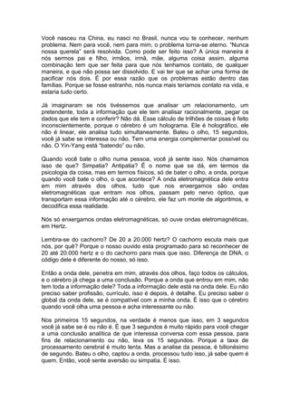 Você nasceu na China, eu nasci no Brasil, nunca vou te conhecer, nenhum
problema. Nem para você, nem para mim, o problema torna-se eterno. “Nunca
nossa querela” será resolvida. Como pode ser feito isso? A única maneira é
nós sermos pai e filho, irmãos, irmã, mãe, alguma coisa assim, alguma
combinação tem que ser feita para que nós tenhamos contato, de qualquer
maneira, e que não possa ser dissolvido. E vai ter que se achar uma forma de
pacificar nós dois. É por essa razão que os problemas estão dentro das
famílias. Porque se fosse estranho, nós nunca mais teríamos contato na vida, e
estaria tudo certo.
Já imaginaram se nós tivéssemos que analisar um relacionamento, um
pretendente, toda a informação que ele tem analisar racionalmente, pegar os
dados que ele tem e conferir? Não dá. Esse cálculo de trilhões de coisas é feito
inconscientemente, porque o cérebro é um holograma. Ele é holográfico, ele
não é linear, ele analisa tudo simultaneamente. Bateu o olho, 15 segundos,
você já sabe se interessa ou não. Tem uma energia complementar possível ou
não. O Yin-Yang está “batendo” ou não.
Quando você bate o olho numa pessoa, você já sente isso. Nós chamamos
isso de que? Simpatia? Antipatia? É o nome que se dá, em termos da
psicologia da coisa, mas em termos físicos, só de bater o olho, a onda, porque
quando você bate o olho, o que acontece? A onda eletromagnética dele entra
em mim através dos olhos, tudo que nos enxergamos são ondas
eletromagnéticas que entram nos olhos, passam pelo nervo óptico, que
transportam essa informação até o cérebro, ele faz um monte de algoritmos, e
decodifica essa realidade.
Nós só enxergamos ondas eletromagnéticas, só ouve ondas eletromagnéticas,
em Hertz.
Lembra-se do cachorro? De 20 a 20.000 hertz? O cachorro escuta mais que
nós, por quê? Porque o nosso ouvido esta programado para só reconhecer de
20 até 20.000 hertz e o do cachorro para mais que isso. Diferença de DNA, o
código dele é diferente do nosso, só isso.
Então a onda dele, penetra em mim, através dos olhos, faço todos os cálculos,
e o cérebro já chega a uma conclusão. Porque a onda que entrou em mim, não
tem toda a informação dele? Toda a informação dele está na onda dele. Eu não
preciso saber profissão, currículo, isso é depois, é detalhe. Eu preciso saber o
global da onda dele, se é compatível com a minha onda. É isso que o cérebro
quando você olha uma pessoa e acha interessante ou não.
Nos primeiros 15 segundos, na verdade é menos que isso, em 3 segundos
você já sabe se é ou não é. É que 3 segundos é muito rápido para você chegar
a uma conclusão analítica de que interessa conversa com essa pessoa, para
fins de relacionamento ou não, leva os 15 segundos. Porque a taxa de
processamento cerebral é muito lenta. Mas a analise da pessoa, é bilionésimo
de segundo. Bateu o olho, captou a onda, processou tudo isso, já sabe quem é
quem. Então, você sente aversão ou simpatia. É isso.
 