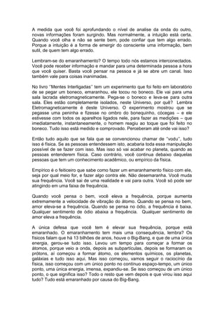 A medida que você foi aprofundando o nível de analise da onda do outro,
novas informações foram surgindo. Mas normalmente, a intuição está certa.
Quando você olha e não se sente bem, pode confiar que tem algo errado.
Porque a intuição é a forma de emergir do consciente uma informação, bem
sutil, de quem tem algo errado.
Lembram-se do emaranhamento? O tempo todo nós estamos interconectados.
Você pode receber informação e mandar para uma determinada pessoa a hora
que você quiser. Basta você pensar na pessoa e já se abre um canal. Isso
também vale para coisas inanimadas.
No livro ‘’Mentes Interligadas’’ tem um experimento que foi feito em laboratório
de se pegar um boneco, emaranhou, ele tocou no boneco. Ele vai para uma
sala lacrada eletromagneticamente. Pega-se o boneco e leva-se para outra
sala. Eles estão completamente isolados, neste Universo, por quê? Lembra
Eletromagneticamente é deste Universo. O experimento mostrou que se
pegasse uma peninha e fizesse no ombro do bonequinho, cócegas – e ele
estivesse com todos os aparelhos ligados nele, para fazer as medições – que
imediatamente, instantaneamente, o homem reagiu ao toque que foi feito no
boneco. Tudo isso está medido e comprovado. Perceberam até onde vai isso?
Então tudo aquilo que se fala que se convencionou chamar de ‘’vodu’’, tudo
isso é física. Se as pessoas entendessem isto, acabaria toda essa manipulação
possível de se fazer com isso. Mas isso só vai acabar no planeta, quando as
pessoas entenderem física. Caso contrário, você continua debaixo daquelas
pessoas que tem um conhecimento acadêmico, ou empírico da física.
Empírico é o feiticeiro que sabe como fazer um emaranhamento físico com ele,
seja por qual meio for, e fazer algo contra ele. Não desemaranha. Você muda
sua frequência. Você sai de uma realidade e vai para outra. Você só pode ser
atingindo em uma faixa de frequência.
Quando você pensa o bem, você eleva a frequência, porque aumenta
extremamente a velocidade de vibração do átomo. Quando se pensa no bem,
amor eleva-se a frequência. Quando se pensa no ódio, a frequência é baixa.
Qualquer sentimento de ódio abaixa a frequência. Qualquer sentimento de
amor eleva a frequência.
A única defesa que você tem é elevar sua frequência, porque está
emaranhado. O emaranhamento tem mais uma consequência, lembra? Os
físicos falam que há 13 bilhões de anos, houve o Big-Bang, e que de uma única
energia, gerou-se tudo isso. Levou um tempo para começar a formar os
átomos, porque veio a onda, depois as subpartículas, depois se formaram os
prótons, aí começou a formar átomo, os elementos químicos, os planetas,
galáxias e tudo isso aqui. Mas isso começou, vamos seguir o raciocínio da
física, isso começou com um único ponto no contínuo espaço-tempo, um único
ponto, uma única energia, imensa, expandiu-se. Se isso começou de um único
ponto, o que significa isso? Todo o resto que vem depois e que virou isso aqui
tudo? Tudo está emaranhado por causa do Big-Bang.
 