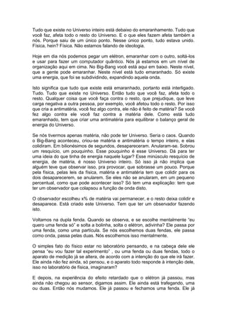Tudo que existe no Universo inteiro está debaixo do emaranhamento. Tudo que
você faz, afeta todo o resto do Universo. E o que eles fazem afeta também a
nós. Porque saiu de um único ponto. Nesse único ponto, tudo estava unido.
Física, hein? Física. Não estamos falando de ideologia.
Hoje em dia nós podemos pegar um elétron, emaranhar com o outro, soltá-los
e usar para fazer um computador quântico. Nós já estamos em um nível de
organização aqui em cima. No Big-Bang você está aqui em baixo. Neste nível,
que a gente pode emaranhar. Neste nível está tudo emaranhado. Só existe
uma energia, que foi se subdividindo, expandindo aquela onda.
Isto significa que tudo que existe está emaranhado, portanto está interligado.
Tudo. Tudo que existe no Universo. Então tudo que você faz, afeta todo o
resto. Qualquer coisa que você faça contra o resto, que prejudique, que leve
carga negativa a outra pessoa, por exemplo, você afetou todo o resto. Por isso
que cria a antimatéria, você fez algo contra, ele não é feito de matéria? Se você
fez algo contra ele você faz contra a matéria dele. Como está tudo
emaranhado, tem que criar uma antimatéria para equilibrar o balanço geral de
energia do Universo.
Se nós tivermos apenas matéria, não pode ter Universo. Seria o caos. Quando
o Big-Bang aconteceu, criou-se matéria e antimatéria o tempo inteiro, e elas
colidiram. Em bilionésimos de segundos, desapareceram. Anularam-se. Sobrou
um resquício, um pouquinho. Esse pouquinho é esse Universo. Dá para ter
uma ideia do que tinha de energia naquele lugar? Esse minúsculo resquício de
energia, de matéria, é nosso Universo inteiro. Só isso já não implica que
alguém teve que observar isso, pra provocar, que sobrasse um pouco. Porque
pela física, pelas leis da física, matéria e antimatéria tem que colidir para os
dois desaparecerem, se anularem. Se eles não se anularam, em um pequeno
percentual, como que pode acontecer isso? Só tem uma explicação: tem que
ter um observador que colapsou a função de onda disto.
O observador escolheu x% de matéria vai permanecer, e o resto deixa colidir e
desaparece. Está criado este Universo. Tem que ter um observador fazendo
isto.
Voltamos na dupla fenda. Quando se observa, e se escolhe mentalmente “eu
quero uma fenda só” e solta a bolinha, solta o elétron, adivinha? Ele passa por
uma fenda, como uma partícula. Se nós escolhemos duas fendas, ele passa
como onda, passa pelas duas. Nós escolhemos isso mentalmente.
O simples fato do físico estar no laboratório pensando, e na cabeça dele ele
pensa “eu vou fazer tal experimento” , ou uma fenda ou duas fendas, todo o
aparato de medição já se altera, de acordo com a intenção do que ele irá fazer.
Ele ainda não fez ainda, só pensou, e o aparato todo responde à intenção dele,
isso no laboratório de física, imaginaram?
E depois, na experiência do efeito retardado que o elétron já passou, mas
ainda não chegou ao sensor, digamos assim. Ele ainda está trafegando, uma
ou duas. Então nós mudamos. Ele já passou e fechamos uma fenda. Ele já
 