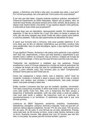 passou, e fechamos uma fenda e olha aqui, na parede aqui atrás, o que tem?
Por incrível que pareça, tem uma partícula. Como pode uma coisa dessas?
É por isso que eles falam: ninguém entende mecânica quântica, perceberem?
Chama-se Experimento do Efeito Retardado. Depois que já passou, olha, se
você tem duas fendas, ele passa sempre como onda, sempre, ele já passou, se
depois você resolve fechar uma fenda. O que aparece depois? Uma partícula,
e onde está as duas ondas que já passaram?
Dá para fazer isso em laboratório, rigorosamente medido. Em bilionésimo de
segundos. O fato de eu fechar fez o que? Ele voltou no tempo e passou de
novo, ele não tinha chegado aqui ainda. Então ele volta e passa como bolinha
e você fica satisfeito. Tudo isto são experimentos de laboratório de física.
É assim que funciona todo o Universo, toda essa questão eletrônica. É em
cima disso que se têm os cálculos matemáticos que permitem construir toda
essa parafernália. Isso é a parte tecnológica, agora, o que significa isso? Essa
é a questão.
O que significa? Passou, fechamos e ele passa como partícula o que significa
isto? Que nós, observadores, o físico que está fazendo o experimento é que
escolhe como o elétron se comporta. Isso se chamou: Colapso de Função de
Onda, do Schroedinger, o físico que fez essa fórmula e permitiu tudo isso aqui.
Traduzindo nós escolhemos a realidade que nós queremos. Porque
escolhemos o carro x? Porque colapsamos a função de onda do automóvel. Se
o colapso de função de onda dos dois for complementar, você escolhe uma
coisa, o outro escolhe outra, isso funciona para os dois? Complementa?
Acresce? Soma para os dois? Está tudo ok.
Como nós colapsamos o tempo inteiro, tudo é dinâmico, certo? Você vai
mudando, mudando e mudando e daqui a pouco você não é mais a mesma
pessoa, com certeza, que começou o relacionamento. Isso pode começar
assim, mas pode começar a fazer isso.
Então, durante o processo isso tem que ser avaliado, ajustado, conversado.
Tem toda a bioquímica envolvida. É difícil você medir a onda e perceber que o
rumo está saindo muito fora. Mas, com a bioquímica fica fácil, porque a
bioquímica é facilmente percebida, você não está vendo a onda da cadeira,
mas você está vendo a cadeira. Na bioquímica você vê a partícula, os
neurotransmissores e os hormônios. O sentimento nada mais é que uma
fórmula química.
Lembra-se do DNA? Dopamina, serotonina, endorfina, noradrenalina,
testosterona, estrogênio, oxitocina, estímulo e resposta. Toda vez que tem um
estímulo, fabrica alguma substância. Vai dar 17% de uma coisa, 15% da outra,
8% da outra, 3% da outra. É uma fórmula de um bolo, literalmente. Precisa,
como todo bolo, de 40 minutos no forno. Junta o leite, farinha, fermento e põe
no forno. Quarenta minutos. Não adianta tirar com 35 minutos que não tem
bolo, é uma pasta. Se passar para 80 minutos também, queimou.
 