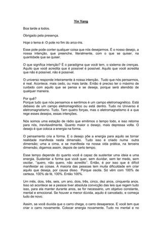 Yin Yang
Boa tarde a todos.
Obrigado pela presença.
Hoje o tema é: O pote no fim do arco-íris.
Esse pote pode conter qualquer coisa que nós desejarmos. É o nosso desejo, a
nossa intenção, que preenche, literalmente, com o que se quiser, na
quantidade que se quiser.
O que significa intenção? É o paradigma que você tem, o sistema de crenças.
Aquilo que você acredita que é possível é possível. Aquilo que você acredita
que não é possível, não é possível.
O universo responde inteiramente à nossa intenção. Tudo que nós pensarmos,
é real. Acontece, mais cedo, ou mais tarde. Então é preciso ter o máximo de
cuidado com aquilo que se pensa e se deseja, porque será atendido de
qualquer maneira.
Por quê?
Porque tudo que nós pensamos e sentimos é um campo eletromagnético. Está
debaixo de um campo eletromagnético ou está dentro. Tudo no Universo é
eletromagnetismo. Tudo. Tem quatro forças, mas o eletromagnetismo é a que
rege esses desejos, essas intenções.
Nós somos uma estação de rádio que emitimos o tempo todo, e isso retorna
para nós, inevitavelmente. Quanto maior o desejo, mais depressa volta. O
desejo é que coloca a energia na forma.
O pensamento cria a forma. E o desejo põe a energia para aquilo se tornar
realidade manifesta nesta dimensão. Tudo isso é criado numa outra
dimensão; uma a cima, e se manifesta na nossa vida prática, na terceira
dimensão, digamos assim, depois de certo tempo.
Esse tempo depende do quanto você é capaz de sustentar uma ideia e uma
energia. Sustentar a forma que você quer, sem duvidar, sem ter medo, sem
oscilar, ‘’quero, não quero, não acredito’’. Então, é por isso que é difícil
manifestar as coisas. A maioria das pessoas tem muita dificuldade em criar
aquilo que deseja, por causa disso. Porque oscila. Só vêm com 100% de
certeza, 100% de fé, 100%. Então 100%.
Um mês, dois, três, seis, um ano, dois, três, cinco, dez anos, cinquenta anos.
Isso só acontece se a pessoa tiver absoluta convicção das leis que regem tudo
isso, para ela manter durante anos, se for necessário, um objetivo constante,
mental e emocional. Se houver a menor dúvida, aquilo é cancelado, e começa
tudo de novo.
Assim, se você duvida que o carro chega, o carro desaparece. E você tem que
criar o carro novamente. Colocar energia novamente. Tudo no mental e no
 