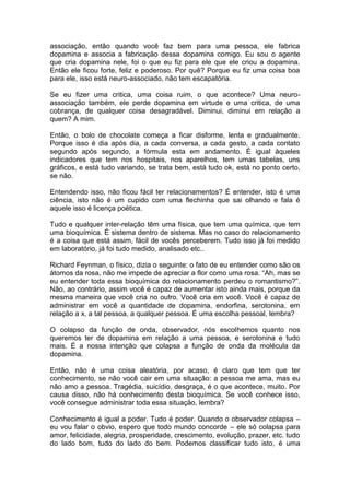 associação, então quando você faz bem para uma pessoa, ele fabrica
dopamina e associa a fabricação dessa dopamina comigo. Eu sou o agente
que cria dopamina nele, foi o que eu fiz para ele que ele criou a dopamina.
Então ele ficou forte, feliz e poderoso. Por quê? Porque eu fiz uma coisa boa
para ele, isso está neuro-associado, não tem escapatória.
Se eu fizer uma critica, uma coisa ruim, o que acontece? Uma neuro-
associação também, ele perde dopamina em virtude e uma critica, de uma
cobrança, de qualquer coisa desagradável. Diminui, diminui em relação a
quem? A mim.
Então, o bolo de chocolate começa a ficar disforme, lenta e gradualmente.
Porque isso é dia após dia, a cada conversa, a cada gesto, a cada contato
segundo após segundo, a fórmula esta em andamento. É igual àqueles
indicadores que tem nos hospitais, nos aparelhos, tem umas tabelas, uns
gráficos, e está tudo variando, se trata bem, está tudo ok, está no ponto certo,
se não.
Entendendo isso, não ficou fácil ter relacionamentos? É entender, isto é uma
ciência, isto não é um cupido com uma flechinha que sai olhando e fala é
aquele isso é licença poética.
Tudo e qualquer inter-relação têm uma física, que tem uma química, que tem
uma bioquímica. É sistema dentro de sistema. Mas no caso do relacionamento
é a coisa que está assim, fácil de vocês perceberem. Tudo isso já foi medido
em laboratório, já foi tudo medido, analisado etc..
Richard Feynman, o físico, dizia o seguinte: o fato de eu entender como são os
átomos da rosa, não me impede de apreciar a flor como uma rosa. “Ah, mas se
eu entender toda essa bioquímica do relacionamento perdeu o romantismo?”.
Não, ao contrário, assim você é capaz de aumentar isto ainda mais, porque da
mesma maneira que você cria no outro. Você cria em você. Você é capaz de
administrar em você a quantidade de dopamina, endorfina, serotonina, em
relação a x, a tal pessoa, a qualquer pessoa. É uma escolha pessoal, lembra?
O colapso da função de onda, observador, nós escolhemos quanto nos
queremos ter de dopamina em relação a uma pessoa, e serotonina e tudo
mais. É a nossa intenção que colapsa a função de onda da molécula da
dopamina.
Então, não é uma coisa aleatória, por acaso, é claro que tem que ter
conhecimento, se não você cair em uma situação: a pessoa me ama, mas eu
não amo a pessoa. Tragédia, suicídio, desgraça, é o que acontece, muito. Por
causa disso, não há conhecimento desta bioquímica. Se você conhece isso,
você consegue administrar toda essa situação, lembra?
Conhecimento é igual a poder. Tudo é poder. Quando o observador colapsa –
eu vou falar o obvio, espero que todo mundo concorde – ele só colapsa para
amor, felicidade, alegria, prosperidade, crescimento, evolução, prazer, etc. tudo
do lado bom, tudo do lado do bem. Podemos classificar tudo isto, é uma
 