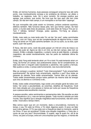 Então, em termos humanos, duas pessoas conseguem empurrar isso até certo
ponto, mas inevitavelmente começa a ter problema de dinheiro, vai afetar o
trabalho, os negócios, tudo. Só o amor constrói. Só energia positiva que
agrega, que acresce, que evolui. Na hora que fez isso aqui não tem mais
campo. Se não tem mais campo, é um monopólio e vai ficar bem “capenga”.
Só que monopólio não pode existir no Universo, prótons andando sozinhos,
elétrons também. Não funciona desse jeito, tem que formar campo. Se fizer
assim, o mundo está cheio de pessoas, você está cheio de Yang e Yins por aí.
Tem 7 bilhões, lembra? Energia, polos opostos, Yin-Yang se atraem,
inevitavelmente.
Então, mais cedo ou mais tarde este Yin vai dar “de cara”, pelas caminhadas
da vida, com um Yang, que vai dar complementação de alguma forma, e esse
Yang vai achar um Yin pelo caminho também. Ou um ou outro, ou os dois, quer
queira, quer não queira.
É física, não tem como, você não pode passar um ímã em cima da mesa e os
clipes vão pular ali. Agora se não é um ímã, se não tem campo, eles nem se
mexem. Então a atração magnética, o próprio nome já está falando, a atração
magnética, ela existe inevitavelmente, isso faz parte da realidade última do
Universo.
Então, todo Yang está tentando atrair um Yin e todo Yin está tentando atrair um
Yang. Se formar um campo, isso praticamente cessa. Se for complementar, se
está tudo bem e ninguém está macetando a plantinha, não quebra a fórmula.
Não quebra a onda, o campo está funcionando, isso dura eternamente.
Mas se começar a quebrar, lembra? Tudo Interconectado? Tudo emaranhado
quanticamente? Se estiver tudo emaranhado, significa o que? Que todas as
pessoas do planeta Terra estão emaranhadas. Vamos falar só do planeta.
Todos estão emaranhados porque todos partiram da mesma bola de energia
que criou os átomos e o Universo e etc..
Então, todos estão emaranhados, logo existe uma atração geral de todos com
todos. Vai variar a peculiaridade, as coisinhas, detalhes de frequência. Você
tem mais atração por uma pessoa e menos por outra por causa da frequência
que a pessoa esta escolhendo vivenciar.
A pessoa escolhe, pelos sentimentos e pensamentos dela. Ela escolhe se atrai
uma frequência x ou y, mas em termos globais. Todo mundo é atraído por todo
mundo. Isso significa que a atração magnética esta funcionando, não tem como
evitar. Você atrai o tempo inteiro.
Mas vamos supor que em um momento, dada a circunstância, momento no
tempo, o seu Yin está na China, o Yin ideal, digamos assim. O povo vai falar
que é alma gêmea. O Yin que esta com a frequência ideal no momento, está lá
na China. O que vai acontecer? Existe uma atração magnética, o Yang deu o
nome de que pra isso? Sincronicidade. O sujeito, seja lá quem for, sai lá da
China, vai para a Europa, entra em uma empresa que faz negócio, e manda ele
 