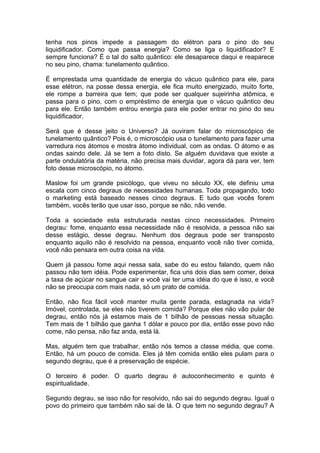 tenha nos pinos impede a passagem do elétron para o pino do seu
liquidificador. Como que passa energia? Como se liga o liquidificador? E
sempre funciona? É o tal do salto quântico: ele desaparece daqui e reaparece
no seu pino, chama: tunelamento quântico.
É emprestada uma quantidade de energia do vácuo quântico para ele, para
esse elétron, na posse dessa energia, ele fica muito energizado, muito forte,
ele rompe a barreira que tem; que pode ser qualquer sujeirinha atômica, e
passa para o pino, com o empréstimo de energia que o vácuo quântico deu
para ele. Então também entrou energia para ele poder entrar no pino do seu
liquidificador.
Será que é desse jeito o Universo? Já ouviram falar do microscópico de
tunelamento quântico? Pois é, o microscópio usa o tunelamento para fazer uma
varredura nos átomos e mostra átomo individual, com as ondas. O átomo e as
ondas saindo dele. Já se tem a foto disto. Se alguém duvidava que existe a
parte ondulatória da matéria, não precisa mais duvidar, agora dá para ver, tem
foto desse microscópio, no átomo.
Maslow foi um grande psicólogo, que viveu no século XX, ele definiu uma
escala com cinco degraus de necessidades humanas. Toda propagando, todo
o marketing está baseado nesses cinco degraus. E tudo que vocês forem
também, vocês terão que usar isso, porque se não, não vende.
Toda a sociedade esta estruturada nestas cinco necessidades. Primeiro
degrau: fome, enquanto essa necessidade não é resolvida, a pessoa não sai
desse estágio, desse degrau. Nenhum dos degraus pode ser transposto
enquanto aquilo não é resolvido na pessoa, enquanto você não tiver comida,
você não pensara em outra coisa na vida.
Quem já passou fome aqui nessa sala, sabe do eu estou falando, quem não
passou não tem idéia. Pode experimentar, fica uns dois dias sem comer, deixa
a taxa de açúcar no sangue cair e você vai ter uma idéia do que é isso, e você
não se preocupa com mais nada, só um prato de comida.
Então, não fica fácil você manter muita gente parada, estagnada na vida?
Imóvel, controlada, se eles não tiverem comida? Porque eles não vão pular de
degrau, então nós já estamos mais de 1 bilhão de pessoas nessa situação.
Tem mais de 1 bilhão que ganha 1 dólar e pouco por dia, então esse povo não
come, não pensa, não faz anda, está lá.
Mas, alguém tem que trabalhar, então nós temos a classe média, que come.
Então, há um pouco de comida. Eles já têm comida então eles pulam para o
segundo degrau, que é a preservação de espécie.
O terceiro é poder. O quarto degrau é autoconhecimento e quinto é
espiritualidade.
Segundo degrau, se isso não for resolvido, não sai do segundo degrau. Igual o
povo do primeiro que também não sai de lá. O que tem no segundo degrau? A
 