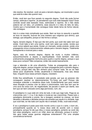 não resolve. Se resolver, você vai para o terceiro degrau, vai incomodar o povo
que está lá e eles não querem isso.
Então, você tem que ficar parado no segundo degrau. Você não pode formar
campo, estimula e reprime. Já perceberam que tudo está baseado nisso? Esse
controle social está baseado nisso, estimulada e reprime. Só o fato desta
palavra ser um tabu, um problema, esse assunto é o tabu do tabu do tabu,
mostra que a humanidade não consegue tratar deste tema de forma natural,
não consegue.
Isto é a coisa mais complicada que existe. Nem se toca no assunto e quando
se toca no assunto, toca-se de uma maneira que vulgariza que diminui, que
estraga, que atrapalha, porque aí não forma o campo.
Agora, terceiro degrau. É loja que não tem porta, que você não sabe nem que
existe. Você bate e tem uma senha, você nem sabe que existe, revista que
você nunca saberá que existe. Existe um mercado, existe produto, existe uma
propaganda única e exclusivamente voltada para o terceiro degrau. Totalmente
transparente e invisível para o resto.
Agora, saiu do terceiro degrau, depois de muito e muitos milênios,
autoconhecimento e depois a espiritualidade. Você também não verá
praticamente propaganda nenhuma para quarto e quinto degrau, porque o que
esse povo compra? Não compensa, então não existe basicamente.
Liga a televisão e dá uma olhadinha. Todas as propagandas são para o
segundo degrau, porque ninguém vai fazer propaganda para o primeiro degrau,
da fome, porque eles não têm dinheiro para comprar nada. Só se vai falar
desse povo atualmente. Então, atualmente é interessante, mas saiu dessa
fase, ninguém toca nesse primeiro degrau, inexistem.
Então fica estratificada. A sociedade está parada, por que as pessoas não
conseguem resolver os relacionamentos Yin-Yang, por quê? Porque não
consegue entender a mecânica disso tudo. Evidentemente que para manter
essa situação é preciso criar os tabus e preconceitos, tudo isso tem que ter
uma aura de coisa ruim, de negatividade, de pecado e assim por diante, isso
tem que ser bem colocado como algo pernicioso, ruim, etc.
O paradigma é o que está em cima de tudo, é ele que rege tudo. Pega-se as
criancinhas com 1, 2 ou 3 de idade e incute-se nas criancinhas. Passa todo o
paradigma dominante e pronto, fez a lavagem cerebral na criança, vai levar
décadas e décadas e décadas porque ela acredita que aquilo é a verdade, logo
que você fala, se não bate com aquilo não é verdade. Então, você está errado.
E se o paradigma é posto para todo mundo como o que é o certo, o bom etc.,
principalmente quando se “o nosso deus está de acordo com o nosso
paradigma, porque foi ele que ditou o nosso paradigma, portanto se você não
tem esse paradigma, você é um infiel, deve ser eliminado, porque é contra.”
Isto gera todas essas guerras religiosas entenderam? Por uma simples
conveniência territorial.
 